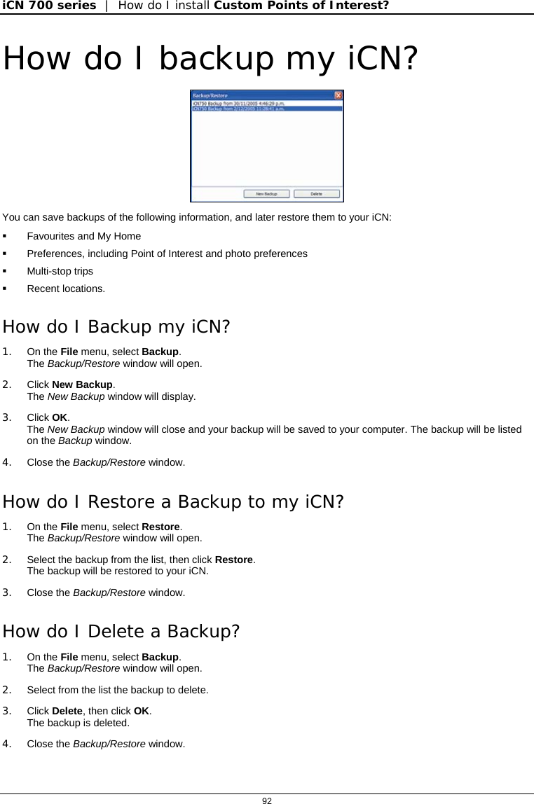 iCN 700 series  |  How do I install Custom Points of Interest?  92  How do I backup my iCN?  You can save backups of the following information, and later restore them to your iCN:   Favourites and My Home   Preferences, including Point of Interest and photo preferences  Multi-stop trips  Recent locations. How do I Backup my iCN? 1. On the File menu, select Backup.  The Backup/Restore window will open. 2. Click New Backup.  The New Backup window will display. 3. Click OK. The New Backup window will close and your backup will be saved to your computer. The backup will be listed on the Backup window. 4. Close the Backup/Restore window. How do I Restore a Backup to my iCN? 1. On the File menu, select Restore.  The Backup/Restore window will open. 2.  Select the backup from the list, then click Restore. The backup will be restored to your iCN. 3. Close the Backup/Restore window. How do I Delete a Backup? 1. On the File menu, select Backup.  The Backup/Restore window will open. 2.  Select from the list the backup to delete. 3. Click Delete, then click OK. The backup is deleted. 4. Close the Backup/Restore window.  