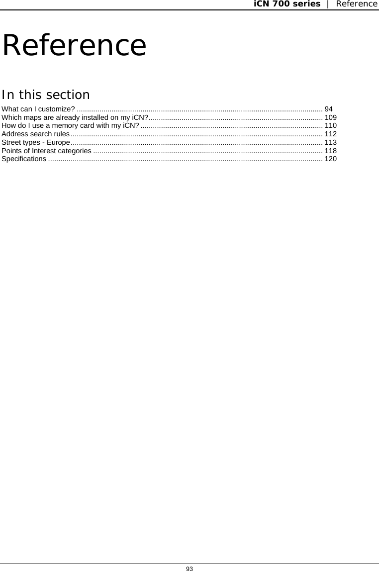 iCN 700 series  |  Reference  93  Reference In this section What can I customize? ........................................................................................................................ 94 Which maps are already installed on my iCN?..................................................................................... 109 How do I use a memory card with my iCN? ......................................................................................... 110 Address search rules........................................................................................................................... 112 Street types - Europe........................................................................................................................... 113 Points of Interest categories ................................................................................................................ 118 Specifications ...................................................................................................................................... 120   