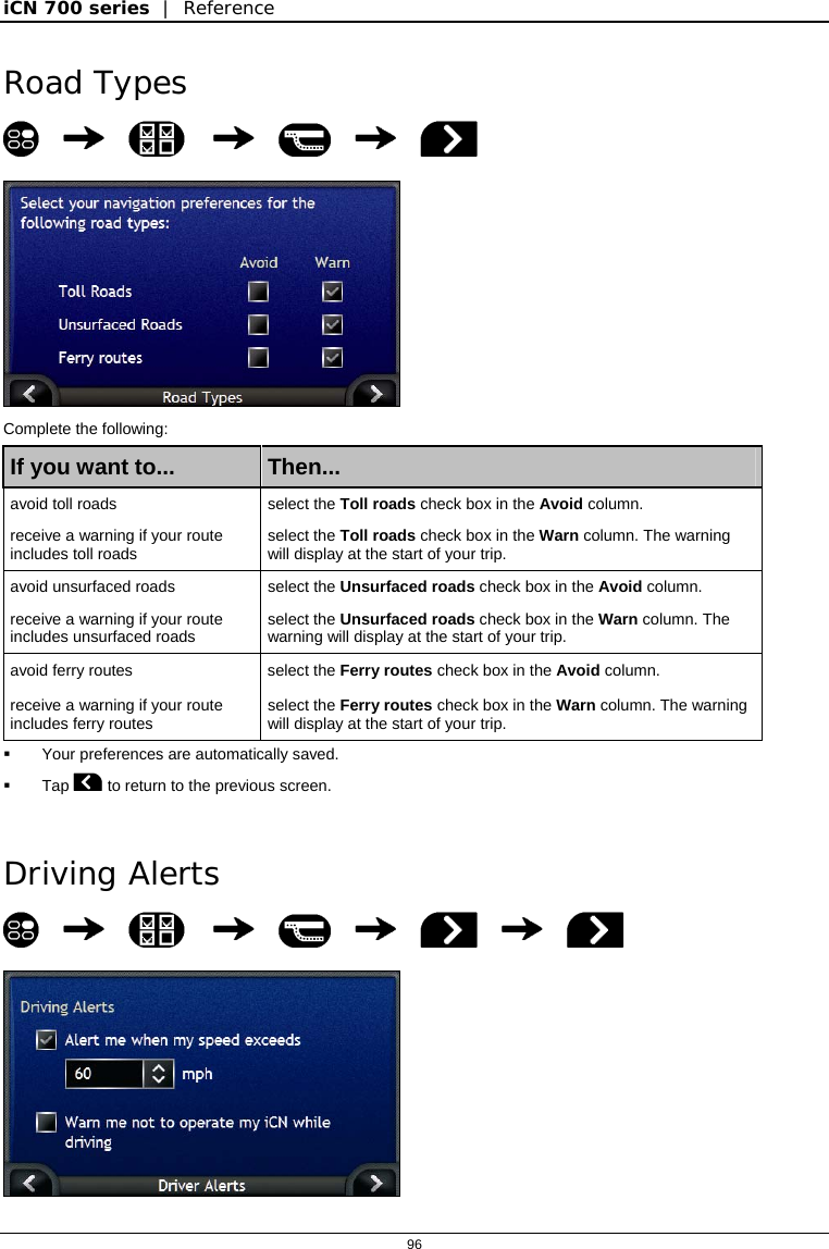 iCN 700 series  |  Reference  96  Road Types         Complete the following: If you want to...  Then... avoid toll roads   select the Toll roads check box in the Avoid column. receive a warning if your route includes toll roads  select the Toll roads check box in the Warn column. The warning will display at the start of your trip. avoid unsurfaced roads   select the Unsurfaced roads check box in the Avoid column. receive a warning if your route includes unsurfaced roads  select the Unsurfaced roads check box in the Warn column. The warning will display at the start of your trip. avoid ferry routes  select the Ferry routes check box in the Avoid column. receive a warning if your route includes ferry routes  select the Ferry routes check box in the Warn column. The warning will display at the start of your trip.   Your preferences are automatically saved.  Tap  to return to the previous screen.   Driving Alerts             