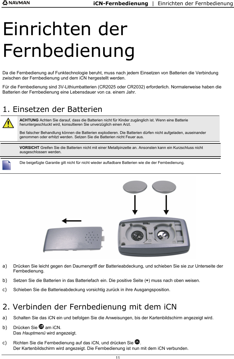 iCN-Fernbedienung  |  Einrichten der Fernbedienung  11 Einrichten der Fernbedienung Da die Fernbedienung auf Funktechnologie beruht, muss nach jedem Einsetzen von Batterien die Verbindung zwischen der Fernbedienung und dem iCN hergestellt werden. Für die Fernbedienung sind 3V-Lithiumbatterien (CR2025 oder CR2032) erforderlich. Normalerweise haben die Batterien der Fernbedienung eine Lebensdauer von ca. einem Jahr. 1. Einsetzen der Batterien  ACHTUNG Achten Sie darauf, dass die Batterien nicht für Kinder zugänglich ist. Wenn eine Batterie heruntergeschluckt wird, konsultieren Sie unverzüglich einen Arzt. Bei falscher Behandlung können die Batterien explodieren. Die Batterien dürfen nicht aufgeladen, auseinander genommen oder erhitzt werden. Setzen Sie die Batterien nicht Feuer aus.   VORSICHT Greifen Sie die Batterien nicht mit einer Metallpinzette an. Ansonsten kann ein Kurzschluss nicht ausgeschlossen werden.   Die beigefügte Garantie gilt nicht für nicht wieder aufladbare Batterien wie die der Fernbedienung.  a)  Drücken Sie leicht gegen den Daumengriff der Batterieabdeckung, und schieben Sie sie zur Unterseite der Fernbedienung. b)  Setzen Sie die Batterien in das Batteriefach ein. Die positive Seite (+) muss nach oben weisen. c)  Schieben Sie die Batterieabdeckung vorsichtig zurück in ihre Ausgangsposition. 2. Verbinden der Fernbedienung mit dem iCN a)  Schalten Sie das iCN ein und befolgen Sie die Anweisungen, bis der Kartenbildschirm angezeigt wird. b) Drücken Sie  am iCN. Das Hauptmenü wird angezeigt. c)  Richten Sie die Fernbedienung auf das iCN, und drücken Sie . Der Kartenbildschirm wird angezeigt. Die Fernbedienung ist nun mit dem iCN verbunden. 