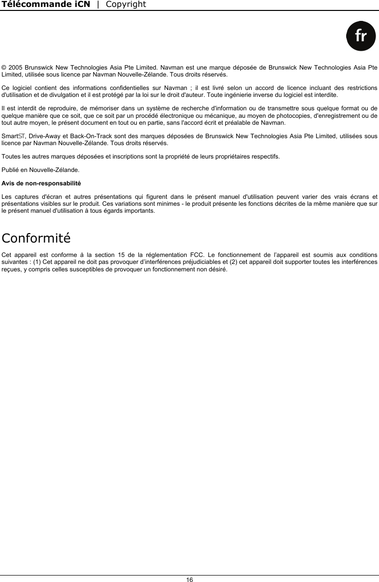 Télécommande iCN  |  Copyright  16    © 2005 Brunswick New Technologies Asia Pte Limited. Navman est une marque déposée de Brunswick New Technologies Asia Pte Limited, utilisée sous licence par Navman Nouvelle-Zélande. Tous droits réservés. Ce logiciel contient des informations confidentielles sur Navman ; il est livré selon un accord de licence incluant des restrictions d&apos;utilisation et de divulgation et il est protégé par la loi sur le droit d&apos;auteur. Toute ingénierie inverse du logiciel est interdite. Il est interdit de reproduire, de mémoriser dans un système de recherche d&apos;information ou de transmettre sous quelque format ou de quelque manière que ce soit, que ce soit par un procédé électronique ou mécanique, au moyen de photocopies, d&apos;enregistrement ou de tout autre moyen, le présent document en tout ou en partie, sans l&apos;accord écrit et préalable de Navman. SmartS, Drive-Away et Back-On-Track sont des marques déposées de Brunswick New Technologies Asia Pte Limited, utilisées sous licence par Navman Nouvelle-Zélande. Tous droits réservés. Toutes les autres marques déposées et inscriptions sont la propriété de leurs propriétaires respectifs. Publié en Nouvelle-Zélande. Avis de non-responsabilité Les captures d&apos;écran et autres présentations qui figurent dans le présent manuel d&apos;utilisation peuvent varier des vrais écrans et présentations visibles sur le produit. Ces variations sont minimes - le produit présente les fonctions décrites de la même manière que sur le présent manuel d&apos;utilisation à tous égards importants. Conformité Cet appareil est conforme à la section 15 de la réglementation FCC. Le fonctionnement de l’appareil est soumis aux conditions suivantes : (1) Cet appareil ne doit pas provoquer d’interférences préjudiciables et (2) cet appareil doit supporter toutes les interférences reçues, y compris celles susceptibles de provoquer un fonctionnement non désiré.   