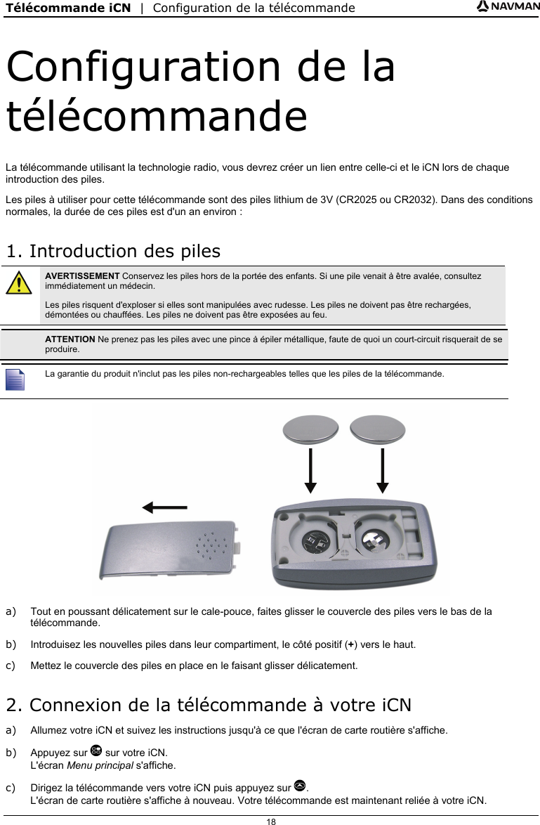 Télécommande iCN  |  Configuration de la télécommande  18 Configuration de la télécommande La télécommande utilisant la technologie radio, vous devrez créer un lien entre celle-ci et le iCN lors de chaque introduction des piles. Les piles à utiliser pour cette télécommande sont des piles lithium de 3V (CR2025 ou CR2032). Dans des conditions normales, la durée de ces piles est d&apos;un an environ : 1. Introduction des piles  AVERTISSEMENT Conservez les piles hors de la portée des enfants. Si une pile venait à être avalée, consultez immédiatement un médecin. Les piles risquent d&apos;exploser si elles sont manipulées avec rudesse. Les piles ne doivent pas être rechargées, démontées ou chauffées. Les piles ne doivent pas être exposées au feu.   ATTENTION Ne prenez pas les piles avec une pince à épiler métallique, faute de quoi un court-circuit risquerait de se produire.   La garantie du produit n&apos;inclut pas les piles non-rechargeables telles que les piles de la télécommande.  a)  Tout en poussant délicatement sur le cale-pouce, faites glisser le couvercle des piles vers le bas de la télécommande. b)  Introduisez les nouvelles piles dans leur compartiment, le côté positif (+) vers le haut. c)  Mettez le couvercle des piles en place en le faisant glisser délicatement. 2. Connexion de la télécommande à votre iCN a)  Allumez votre iCN et suivez les instructions jusqu&apos;à ce que l&apos;écran de carte routière s&apos;affiche. b) Appuyez sur  sur votre iCN. L&apos;écran Menu principal s&apos;affiche. c)  Dirigez la télécommande vers votre iCN puis appuyez sur . L&apos;écran de carte routière s&apos;affiche à nouveau. Votre télécommande est maintenant reliée à votre iCN.