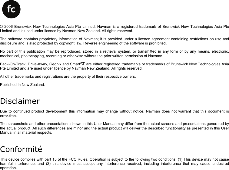      © 2006 Brunswick New Technologies Asia Pte Limited. Navman is a registered trademark of Brunswick New Technologies Asia Pte Limited and is used under licence by Navman New Zealand. All rights reserved. The software contains proprietary information of Navman; it is provided under a licence agreement containing restrictions on use and disclosure and is also protected by copyright law. Reverse engineering of the software is prohibited. No part of this publication may be reproduced, stored in a retrieval system, or transmitted in any form or by any means, electronic, mechanical, photocopying, recording or otherwise without the prior written permission of Navman. Back-On-Track, Drive-Away, Geopix and Smart are either registered trademarks or trademarks of Brunswick New Technologies Asia Pte Limited and are used under licence by Navman New Zealand. All rights reserved. All other trademarks and registrations are the property of their respective owners. Published in New Zealand. Disclaimer Due to continued product development this information may change without notice. Navman does not warrant that this document is error-free. The screenshots and other presentations shown in this User Manual may differ from the actual screens and presentations generated by the actual product. All such differences are minor and the actual product will deliver the described functionality as presented in this User Manual in all material respects. Conformité This device complies with part 15 of the FCC Rules. Operation is subject to the following two conditions: (1) This device may not cause harmful interference, and (2) this device must accept any interference received, including interference that may cause undesired operation.   