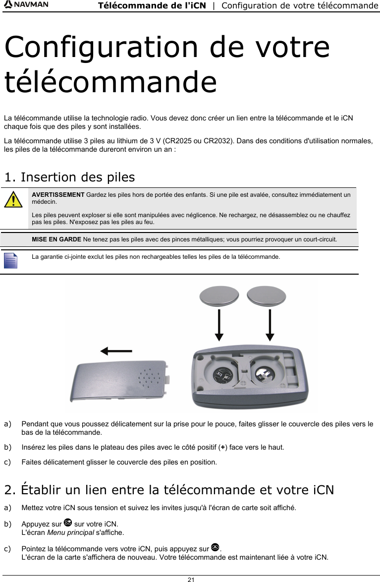 Télécommande de l&apos;iCN  |  Configuration de votre télécommande  21 Configuration de votre télécommande La télécommande utilise la technologie radio. Vous devez donc créer un lien entre la télécommande et le iCN chaque fois que des piles y sont installées. La télécommande utilise 3 piles au lithium de 3 V (CR2025 ou CR2032). Dans des conditions d&apos;utilisation normales, les piles de la télécommande dureront environ un an : 1. Insertion des piles  AVERTISSEMENT Gardez les piles hors de portée des enfants. Si une pile est avalée, consultez immédiatement un médecin. Les piles peuvent exploser si elle sont manipulées avec néglicence. Ne rechargez, ne désassemblez ou ne chauffez pas les piles. N&apos;exposez pas les piles au feu.   MISE EN GARDE Ne tenez pas les piles avec des pinces métalliques; vous pourriez provoquer un court-circuit.   La garantie ci-jointe exclut les piles non rechargeables telles les piles de la télécommande.  a)  Pendant que vous poussez délicatement sur la prise pour le pouce, faites glisser le couvercle des piles vers le bas de la télécommande. b)  Insérez les piles dans le plateau des piles avec le côté positif (+) face vers le haut. c)  Faites délicatement glisser le couvercle des piles en position. 2. Établir un lien entre la télécommande et votre iCN a)  Mettez votre iCN sous tension et suivez les invites jusqu&apos;à l&apos;écran de carte soit affiché. b) Appuyez sur  sur votre iCN. L&apos;écran Menu principal s&apos;affiche. c)  Pointez la télécommande vers votre iCN, puis appuyez sur . L&apos;écran de la carte s&apos;affichera de nouveau. Votre télécommande est maintenant liée à votre iCN. 