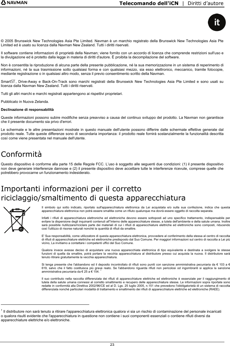 Telecomando dell&apos;iCN  |  Diritti d’autore  23    © 2005 Brunswick New Technologies Asia Pte Limited. Navman è un marchio registrato della Brunswick New Technologies Asia Pte Limited ed è usato su licenza dalla Navman New Zealand. Tutti i diritti riservati. Il software contiene informazioni di proprietà della Navman; viene fornito con un accordo di licenza che comprende restrizioni sull&apos;uso e la divulgazione ed è protetto dalla legge in materia di diritti d&apos;autore. È proibita la decompilazione del software. Non è consentita la riproduzione di alcuna parte della presente pubblicazione, né la sua memorizzazione in un sistema di reperimento di informazioni, né la sua trasmissione sotto qualsiasi forma e con qualsiasi mezzo, sia esso elettronico, meccanico, tramite fotocopie, mediante registrazione o in qualsiasi altro modo, senza il previo consentimento scritto della Navman. Smart, Drive-Away e Back-On-Track sono marchi registrati della Brunswick New Technologies Asia Pte Limited e sono usati su licenza dalla Navman New Zealand. Tutti i diritti riservati. Tutti gli altri marchi e marchi registrati appartengono ai rispettivi proprietari. Pubblicato in Nuova Zelanda. Declinazione di responsabilità Queste informazioni possono subire modifiche senza preavviso a causa del continuo sviluppo del prodotto. La Navman non garantisce che il presente documento sia privo d&apos;errori. Le schermate e le altre presentazioni mostrate in questo manuale dell&apos;utente possono differire dalle schermate effettive generate dal prodotto reale. Tutte queste differenze sono di secondaria importanza: il prodotto reale fornirà sostanzialmente la funzionalità descritta così come viene presentata nel manuale dell&apos;utente. Conformità Questo dispositivo è conforme alla parte 15 delle Regole FCC. L’uso è soggetto alle seguenti due condizioni: (1) il presente dispositivo non deve generare interferenze dannose e (2) il presente dispositivo deve accettare tutte le interferenze ricevute, comprese quelle che potrebbero provocarne un funzionamento indesiderato. Importanti informazioni per il corretto riciclaggio/smaltimento di questa apparecchiatura  Il simbolo qui sotto indicato, riportato sull&apos;apparecchiatura elettronica da Lei acquistata e/o sulla sua confezione, indica che questa apparecchiatura elettronica non potrà essere smaltita come un rifiuto qualunque ma dovrà essere oggetto di raccolta separata.  Infatti i rifiuti di apparecchiatura elettroniche ed elettroniche devono essere sottoposti ad uno specifico trattamento, indispensabile per evitare la dispersione degli inquinanti contenuti all&apos;&apos;interno delle apparecchiature stesse, a tutela dell&apos;ambiente e della salute umana. Inoltre sarà possibile riutilizzare/riciclare parte dei materiali di cui i rifiuti di apparecchiature elettriche ed elettroniche sono composti, riducendo così l&apos;utilizzo di risorse naturali nonché la quantità di rifiuti da smaltire. E&apos; Sua responsabilità, come utilizzatore di questa apparecchiatura elettronica, provvedere al conferimento della stessa al centro di raccolta di rifiuti di apparecchiature elettriche ed elettroniche predisposto dal Suo Comune. Per maggiori informazioni sul centro di raccolta a Lei più vicino, La invitiamo a contattare i competenti uffici del Suo Comune.  Qualora invece avesse deciso di acquistare una nuova apparecchiata elettronica di tipo equivalente e destinata a svolgere le stesse funzioni di quella da smaltire, potrà portare la vecchia apparecchiatura al distributore presso cui acquista la nuova. Il distributore sarà tenuto ritirare gratuitamente la vecchia apparecchiatura. Si tenga presente che l&apos;abbandono ed il deposito incontrollato di rifiuti sono puniti con sanzione amministrativa pecuniaria da € 103 a € 619, salvo che il fatto costituisca più grave reato. Se l&apos;abbandono riguarda rifiuti non pericolosi od ingombranti si applica la sanzione amministrativa pecuniaria da € 25 a € 154. 1 Il suo contributo nella raccolta differenziata dei rifiuti di apparecchiature elettriche ed elettroniche è essenziale per il raggiungimento di tutela della salute umana connessi al corretto smaltimento e recupero delle apparecchiature stesse. Le informazioni sopra riportate sono redatte in conformità alla Direttiva 2002/96/CE ed al D. Lgs. 25 luglio 2005, n.151 che prevedono l&apos;obbligatorietà di un sistema di raccolta differenziata nonché particolari modalità di trattamento e smaltimento dei rifiuti di apparecchiature elettriche ed elettroniche (RAEE).                                             1 Il distributore non sarà tenuto a ritirare l&apos;apparecchiatura elettronica qualora vi sia un rischio di contaminazione del personale incaricati o qualora risulti evidente che l&apos;apparecchiatura in questione non contiene i suoi componenti essenziali o contiene rifiuti diversi da apparecchiature elettriche e/o elettroniche.  