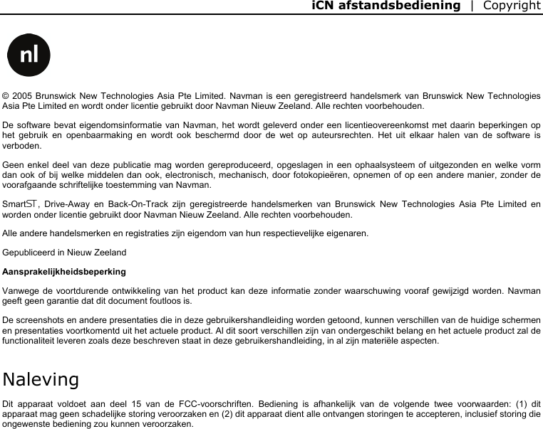 iCN afstandsbediening  |  Copyright      © 2005 Brunswick New Technologies Asia Pte Limited. Navman is een geregistreerd handelsmerk van Brunswick New Technologies Asia Pte Limited en wordt onder licentie gebruikt door Navman Nieuw Zeeland. Alle rechten voorbehouden. De software bevat eigendomsinformatie van Navman, het wordt geleverd onder een licentieovereenkomst met daarin beperkingen op het gebruik en openbaarmaking en wordt ook beschermd door de wet op auteursrechten. Het uit elkaar halen van de software is verboden. Geen enkel deel van deze publicatie mag worden gereproduceerd, opgeslagen in een ophaalsysteem of uitgezonden en welke vorm dan ook of bij welke middelen dan ook, electronisch, mechanisch, door fotokopieëren, opnemen of op een andere manier, zonder de voorafgaande schriftelijke toestemming van Navman. Smart, Drive-Away en Back-On-Track zijn geregistreerde handelsmerken van Brunswick New Technologies Asia Pte Limited en worden onder licentie gebruikt door Navman Nieuw Zeeland. Alle rechten voorbehouden. Alle andere handelsmerken en registraties zijn eigendom van hun respectievelijke eigenaren. Gepubliceerd in Nieuw Zeeland Aansprakelijkheidsbeperking Vanwege de voortdurende ontwikkeling van het product kan deze informatie zonder waarschuwing vooraf gewijzigd worden. Navman geeft geen garantie dat dit document foutloos is. De screenshots en andere presentaties die in deze gebruikershandleiding worden getoond, kunnen verschillen van de huidige schermen en presentaties voortkomentd uit het actuele product. Al dit soort verschillen zijn van ondergeschikt belang en het actuele product zal de functionaliteit leveren zoals deze beschreven staat in deze gebruikershandleiding, in al zijn materiële aspecten. Naleving Dit apparaat voldoet aan deel 15 van de FCC-voorschriften. Bediening is afhankelijk van de volgende twee voorwaarden: (1) dit apparaat mag geen schadelijke storing veroorzaken en (2) dit apparaat dient alle ontvangen storingen te accepteren, inclusief storing die ongewenste bediening zou kunnen veroorzaken.   