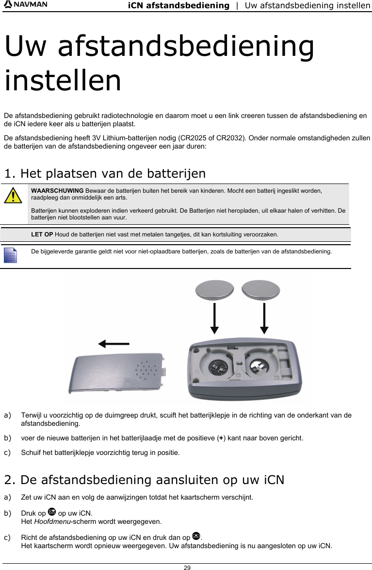 iCN afstandsbediening  |  Uw afstandsbediening instellen  29 Uw afstandsbediening instellen De afstandsbediening gebruikt radiotechnologie en daarom moet u een link creeren tussen de afstandsbediening en de iCN iedere keer als u batterijen plaatst. De afstandsbediening heeft 3V Lithium-batterijen nodig (CR2025 of CR2032). Onder normale omstandigheden zullen de batterijen van de afstandsbediening ongeveer een jaar duren: 1. Het plaatsen van de batterijen  WAARSCHUWING Bewaar de batterijen buiten het bereik van kinderen. Mocht een batterij ingeslikt worden, raadpleeg dan onmiddelijk een arts. Batterijen kunnen exploderen indien verkeerd gebruikt. De Batterijen niet heropladen, uit elkaar halen of verhitten. De batterijen niet blootstellen aan vuur.   LET OP Houd de batterijen niet vast met metalen tangetjes, dit kan kortsluiting veroorzaken.   De bijgeleverde garantie geldt niet voor niet-oplaadbare batterijen, zoals de batterijen van de afstandsbediening.  a)  Terwijl u voorzichtig op de duimgreep drukt, scuift het batterijklepje in de richting van de onderkant van de afstandsbediening. b)  voer de nieuwe batterijen in het batterijlaadje met de positieve (+) kant naar boven gericht.  c)  Schuif het batterijklepje voorzichtig terug in positie. 2. De afstandsbediening aansluiten op uw iCN a)  Zet uw iCN aan en volg de aanwijzingen totdat het kaartscherm verschijnt. b) Druk op  op uw iCN. Het Hoofdmenu-scherm wordt weergegeven. c)  Richt de afstandsbediening op uw iCN en druk dan op . Het kaartscherm wordt opnieuw weergegeven. Uw afstandsbediening is nu aangesloten op uw iCN.  