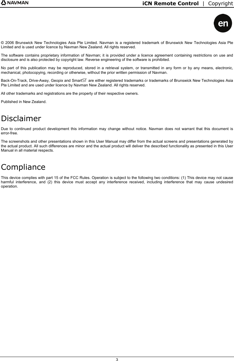 iCN Remote Control  |  Copyright  3    © 2006 Brunswick New Technologies Asia Pte Limited. Navman is a registered trademark of Brunswick New Technologies Asia Pte Limited and is used under licence by Navman New Zealand. All rights reserved. The software contains proprietary information of Navman; it is provided under a licence agreement containing restrictions on use and disclosure and is also protected by copyright law. Reverse engineering of the software is prohibited. No part of this publication may be reproduced, stored in a retrieval system, or transmitted in any form or by any means, electronic, mechanical, photocopying, recording or otherwise, without the prior written permission of Navman. Back-On-Track, Drive-Away, Geopix and Smart are either registered trademarks or trademarks of Brunswick New Technologies Asia Pte Limited and are used under licence by Navman New Zealand. All rights reserved. All other trademarks and registrations are the property of their respective owners. Published in New Zealand. Disclaimer Due to continued product development this information may change without notice. Navman does not warrant that this document is error-free. The screenshots and other presentations shown in this User Manual may differ from the actual screens and presentations generated by the actual product. All such differences are minor and the actual product will deliver the described functionality as presented in this User Manual in all material respects. Compliance This device complies with part 15 of the FCC Rules. Operation is subject to the following two conditions: (1) This device may not cause harmful interference, and (2) this device must accept any interference received, including interference that may cause undesired operation.   