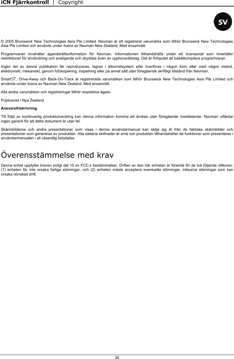 iCN Fjärrkontroll  |  Copyright  30    © 2005 Brunswick New Technologies Asia Pte Limited. Navman är ett registrerat varumärke som tillhör Brunswick New Technologies Asia Pte Limited och används under licens av Navman New Zealand. Med ensamrätt. Programvaran innehåller äganderättsinformation för Navman. Informationen tillhandahålls under ett licensavtal som innehåller restriktioner för användning och avslöjande och skyddas även av upphovsrättslag. Det är förbjudet att bakåtkompilera programvaran. Ingen del av denna publikation får reproduceras, lagras i åtkomstsystem eller överföras i någon form eller med någon metod, elektroniskt, mekaniskt, genom fotokopiering, inspelning eller på annat sätt utan föregående skriftligt tillstånd från Navman. Smart, Drive-Away och Back-On-Track är registrerade varumärken som tillhör Brunswick New Technologies Asia Pte Limited och används under licens av Navman New Zealand. Med ensamrätt. Alla andra varumärken och registreringar tillhör respektive ägare. Publicerad i Nya Zeeland. Ansvarsfriskrivning Till följd av kontinuerlig produktutveckling kan denna information komma att ändras utan föregående meddelande. Navman utfärdar ingen garanti för att detta dokument är utan fel. Skärmbilderna och andra presentationer som visas i denna användarmanual kan skilja sig åt från de faktiska skärmbilder och presentationer som genereras av produkten. Alla sådana skillnader är små och produkten tillhandahåller de funktioner som presenteras i användarmanualen i all väsentlig betydelse. Överensstämmelse med krav Denna enhet uppfyller kraven enligt del 15 av FCC:s bestämmelser. Driften av den här enheten är föremål för de två följande villkoren: (1) enheten får inte orsaka farliga störningar, och (2) enheten måste acceptera eventuella störningar, inklusive störningar som kan orsaka oönskad drift.   