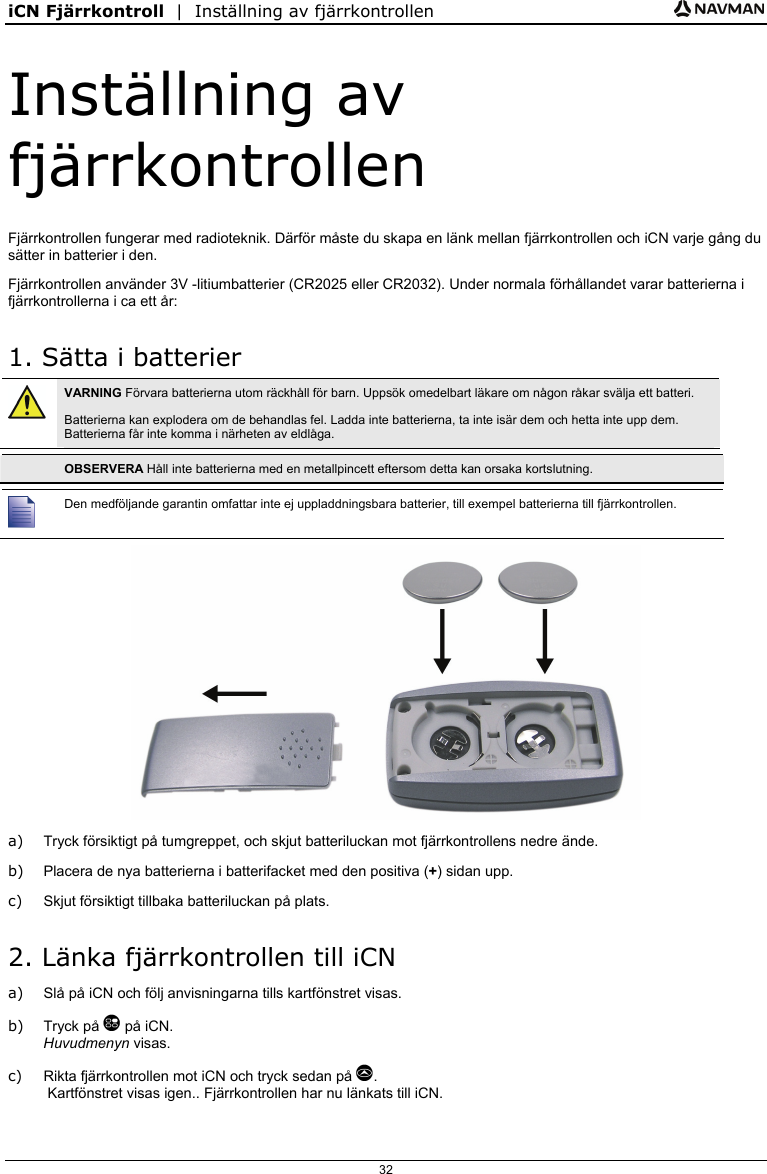iCN Fjärrkontroll  |  Inställning av fjärrkontrollen  32 Inställning av fjärrkontrollen Fjärrkontrollen fungerar med radioteknik. Därför måste du skapa en länk mellan fjärrkontrollen och iCN varje gång du sätter in batterier i den. Fjärrkontrollen använder 3V -litiumbatterier (CR2025 eller CR2032). Under normala förhållandet varar batterierna i fjärrkontrollerna i ca ett år: 1. Sätta i batterier  VARNING Förvara batterierna utom räckhåll för barn. Uppsök omedelbart läkare om någon råkar svälja ett batteri. Batterierna kan explodera om de behandlas fel. Ladda inte batterierna, ta inte isär dem och hetta inte upp dem. Batterierna får inte komma i närheten av eldlåga.   OBSERVERA Håll inte batterierna med en metallpincett eftersom detta kan orsaka kortslutning.   Den medföljande garantin omfattar inte ej uppladdningsbara batterier, till exempel batterierna till fjärrkontrollen.  a)  Tryck försiktigt på tumgreppet, och skjut batteriluckan mot fjärrkontrollens nedre ände. b)  Placera de nya batterierna i batterifacket med den positiva (+) sidan upp. c)  Skjut försiktigt tillbaka batteriluckan på plats. 2. Länka fjärrkontrollen till iCN a)  Slå på iCN och följ anvisningarna tills kartfönstret visas. b) Tryck på  på iCN. Huvudmenyn visas. c)  Rikta fjärrkontrollen mot iCN och tryck sedan på .  Kartfönstret visas igen.. Fjärrkontrollen har nu länkats till iCN.  