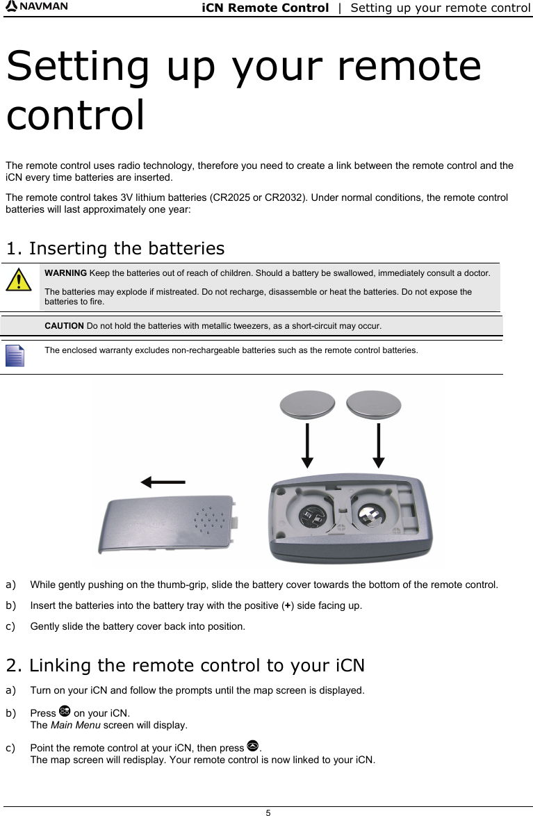 iCN Remote Control  |  Setting up your remote control  5 Setting up your remote control The remote control uses radio technology, therefore you need to create a link between the remote control and the iCN every time batteries are inserted. The remote control takes 3V lithium batteries (CR2025 or CR2032). Under normal conditions, the remote control batteries will last approximately one year: 1. Inserting the batteries  WARNING Keep the batteries out of reach of children. Should a battery be swallowed, immediately consult a doctor. The batteries may explode if mistreated. Do not recharge, disassemble or heat the batteries. Do not expose the batteries to fire.   CAUTION Do not hold the batteries with metallic tweezers, as a short-circuit may occur.   The enclosed warranty excludes non-rechargeable batteries such as the remote control batteries.  a)  While gently pushing on the thumb-grip, slide the battery cover towards the bottom of the remote control. b)  Insert the batteries into the battery tray with the positive (+) side facing up. c)  Gently slide the battery cover back into position. 2. Linking the remote control to your iCN a)  Turn on your iCN and follow the prompts until the map screen is displayed. b) Press  on your iCN. The Main Menu screen will display. c)  Point the remote control at your iCN, then press . The map screen will redisplay. Your remote control is now linked to your iCN. 