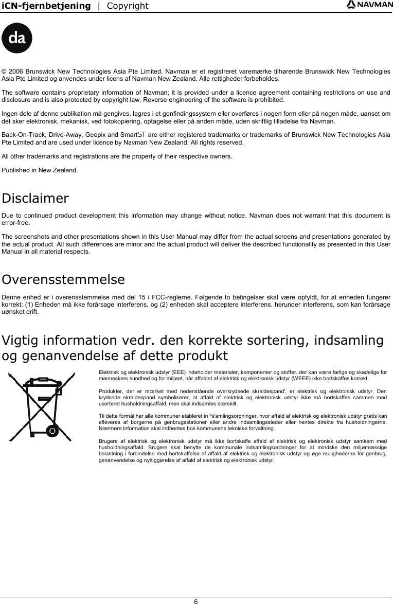 iCN-fjernbetjening  |  Copyright  6    © 2006 Brunswick New Technologies Asia Pte Limited. Navman er et registreret varemærke tilhørende Brunswick New Technologies Asia Pte Limited og anvendes under licens af Navman New Zealand. Alle rettigheder forbeholdes. The software contains proprietary information of Navman; it is provided under a licence agreement containing restrictions on use and disclosure and is also protected by copyright law. Reverse engineering of the software is prohibited. Ingen dele af denne publikation må gengives, lagres i et genfindingssystem eller overføres i nogen form eller på nogen måde, uanset om det sker elektronisk, mekanisk, ved fotokopiering, optagelse eller på anden måde, uden skriftlig tilladelse fra Navman. Back-On-Track, Drive-Away, Geopix and Smart are either registered trademarks or trademarks of Brunswick New Technologies Asia Pte Limited and are used under licence by Navman New Zealand. All rights reserved. All other trademarks and registrations are the property of their respective owners. Published in New Zealand. Disclaimer Due to continued product development this information may change without notice. Navman does not warrant that this document is error-free. The screenshots and other presentations shown in this User Manual may differ from the actual screens and presentations generated by the actual product. All such differences are minor and the actual product will deliver the described functionality as presented in this User Manual in all material respects. Overensstemmelse Denne enhed er i overensstemmelse med del 15 i FCC-reglerne. Følgende to betingelser skal være opfyldt, for at enheden fungerer korrekt: (1) Enheden må ikke forårsage interferens, og (2) enheden skal acceptere interferens, herunder interferens, som kan forårsage uønsket drift. Vigtig information vedr. den korrekte sortering, indsamling og genanvendelse af dette produkt  Elektrisk og elektronisk udstyr (EEE) indeholder materialer, komponenter og stoffer, der kan vœre farlige og skadelige for menneskers sundhed og for miljøet, når affaldet af elektrisk og elektronisk udstyr (WEEE) ikke bortskaffes korrekt. Produkter, der er mœrket med nedenstående overkrydsede skraldespand&apos;, er elektrisk og elektronisk udstyr. Den krydsede skraldespand symboliserer, at affald af elektrisk og elektronisk udstyr ikke må bortskaffes sammen med usorteret husholdningsaffald, men skal indsamles sœrskilt. Til dette formål har alle kommuner etableret in ºs&apos;amlingsordninger, hvor affald af elektrisk og elektronisk udstyr gratis kan afleveres af borgerne på genbrugsstationer eller andre indsamlingssteder eller hentes direkte fra husholdningerne. Nœrmere information skal indhentes hos kommunens tekniske forvaltning. Brugere af elektrisk og elektronisk udstyr må ikke bortskaffe affald af elektrisk og elektronisk udstyr samkem med husholdningsaffald. Brugere skal benytte de kommunale indsamlingsordninger for at mindske den miljømœssige belastning i forbindelse med bortskaffelse af affald af elektrisk og elektronisk udstyr og øge mulighederne for genbrug, genanvendelse og nyttiggørelse af affald af elektrisk og elektronisk udstyr.   