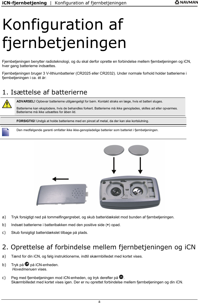 iCN-fjernbetjening  |  Konfiguration af fjernbetjeningen  8 Konfiguration af fjernbetjeningen Fjernbetjeningen benytter radioteknologi, og du skal derfor oprette en forbindelse mellem fjernbetjeningen og iCN, hver gang batterierne indsættes. Fjernbetjeningen bruger 3 V-lithiumbatterier (CR2025 eller CR2032). Under normale forhold holder batterierne i fjernbetjeningen i ca. ét år: 1. Isættelse af batterierne  ADVARSEL! Opbevar batterierne utilgængeligt for børn. Kontakt straks en læge, hvis et batteri sluges. Batterierne kan eksplodere, hvis de behandles forkert. Batterierne må ikke genoplades, skilles ad eller opvarmes. Batterierne må ikke udsættes for åben ild.   FORSIGTIG! Undgå at holde batterierne med en pincet af metal, da der kan ske kortslutning.   Den medfølgende garanti omfatter ikke ikke-genopladelige batterier som batteriet i fjernbetjeningen.  a)  Tryk forsigtigt ned på tommelfingergrebet, og skub batteridækslet mod bunden af fjernbetjeningen. b)  Indsæt batterierne i batteribakken med den positive side (+) opad. c)  Skub forsigtigt batteridækslet tilbage på plads. 2. Oprettelse af forbindelse mellem fjernbetjeningen og iCN a)  Tænd for din iCN, og følg instruktionerne, indtil skærmbilledet med kortet vises. b) Tryk på  på iCN-enheden.  Hovedmenuen vises. c)  Peg med fjernbetjeningen mod iCN-enheden, og tryk derefter på . Skærmbilledet med kortet vises igen. Der er nu oprettet forbindelse mellem fjernbetjeningen og din iCN.  