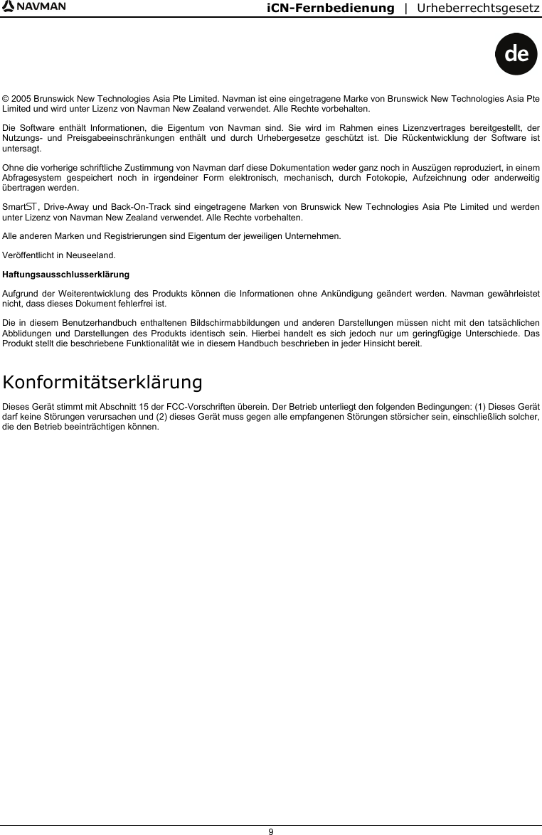 iCN-Fernbedienung  |  Urheberrechtsgesetz  9    © 2005 Brunswick New Technologies Asia Pte Limited. Navman ist eine eingetragene Marke von Brunswick New Technologies Asia Pte Limited und wird unter Lizenz von Navman New Zealand verwendet. Alle Rechte vorbehalten. Die Software enthält Informationen, die Eigentum von Navman sind. Sie wird im Rahmen eines Lizenzvertrages bereitgestellt, der Nutzungs- und Preisgabeeinschränkungen enthält und durch Urhebergesetze geschützt ist. Die Rückentwicklung der Software ist untersagt. Ohne die vorherige schriftliche Zustimmung von Navman darf diese Dokumentation weder ganz noch in Auszügen reproduziert, in einem Abfragesystem gespeichert noch in irgendeiner Form elektronisch, mechanisch, durch Fotokopie, Aufzeichnung oder anderweitig übertragen werden. Smart, Drive-Away und Back-On-Track sind eingetragene Marken von Brunswick New Technologies Asia Pte Limited und werden unter Lizenz von Navman New Zealand verwendet. Alle Rechte vorbehalten. Alle anderen Marken und Registrierungen sind Eigentum der jeweiligen Unternehmen. Veröffentlicht in Neuseeland. Haftungsausschlusserklärung Aufgrund der Weiterentwicklung des Produkts können die Informationen ohne Ankündigung geändert werden. Navman gewährleistet nicht, dass dieses Dokument fehlerfrei ist. Die in diesem Benutzerhandbuch enthaltenen Bildschirmabbildungen und anderen Darstellungen müssen nicht mit den tatsächlichen Abblidungen und Darstellungen des Produkts identisch sein. Hierbei handelt es sich jedoch nur um geringfügige Unterschiede. Das Produkt stellt die beschriebene Funktionalität wie in diesem Handbuch beschrieben in jeder Hinsicht bereit. Konformitätserklärung Dieses Gerät stimmt mit Abschnitt 15 der FCC-Vorschriften überein. Der Betrieb unterliegt den folgenden Bedingungen: (1) Dieses Gerät darf keine Störungen verursachen und (2) dieses Gerät muss gegen alle empfangenen Störungen störsicher sein, einschließlich solcher, die den Betrieb beeinträchtigen können.   