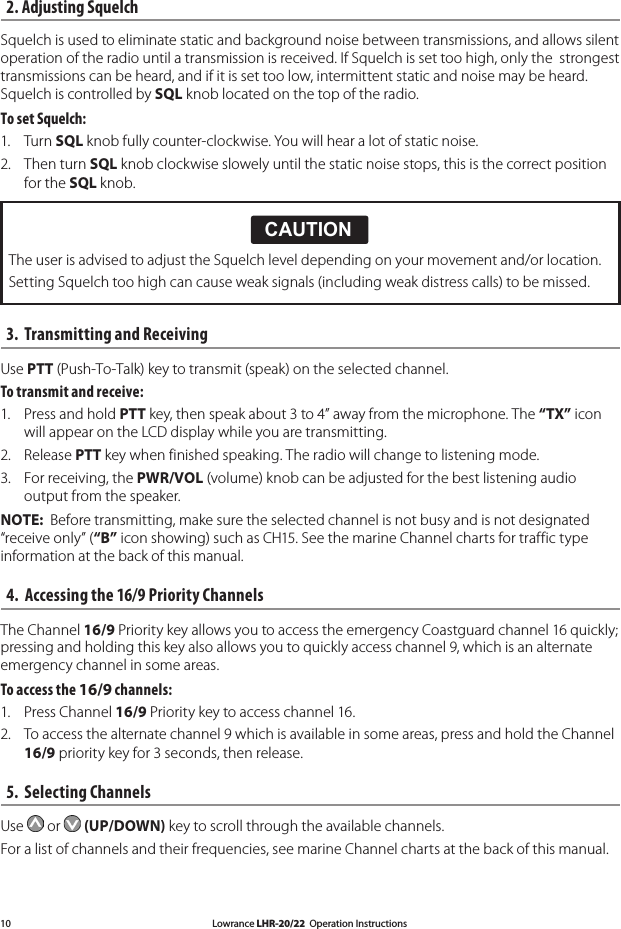 Lowrance LHR-20/22  Operation Instructions102. Adjusting Squelch Squelch is used to eliminate static and background noise between transmissions, and allows silent operation of the radio until a transmission is received. If Squelch is set too high, only the  strongest transmissions can be heard, and if it is set too low, intermittent static and noise may be heard. Squelch is controlled by SQL knob located on the top of the radio. To set Squelch: 1.  Turn SQL knob fully counter-clockwise. You will hear a lot of static noise. 2.  Then turn SQL knob clockwise slowely until the static noise stops, this is the correct position for the SQL knob. 3.  Transmitting and Receiving Use PTT (Push-To-Talk) key to transmit (speak) on the selected channel. To transmit and receive: 1.  Press and hold PTT key, then speak about 3 to 4” away from the microphone. The “TX” icon will appear on the LCD display while you are transmitting. 2.  Release PTT key when finished speaking. The radio will change to listening mode. 3.  For receiving, the PWR/VOL (volume) knob can be adjusted for the best listening audio output from the speaker. NOTE:  Before transmitting, make sure the selected channel is not busy and is not designated “receive only” (“B” icon showing) such as CH15. See the marine Channel charts for traffic type information at the back of this manual.4.  Accessing the 16/9 Priority ChannelsThe Channel 16/9 Priority key allows you to access the emergency Coastguard channel 16 quickly; pressing and holding this key also allows you to quickly access channel 9, which is an alternate emergency channel in some areas.To access the 16/9 channels: 1.  Press Channel 16/9 Priority key to access channel 16. 2.  To access the alternate channel 9 which is available in some areas, press and hold the Channel  16/9 priority key for 3 seconds, then release.5.  Selecting Channels Use   or   (UP/DOWN) key to scroll through the available channels.  For a list of channels and their frequencies, see marine Channel charts at the back of this manual.CAUTION!!CAUTIONDANGERWARNINGThe user is advised to adjust the Squelch level depending on your movement and/or location.Setting Squelch too high can cause weak signals (including weak distress calls) to be missed.