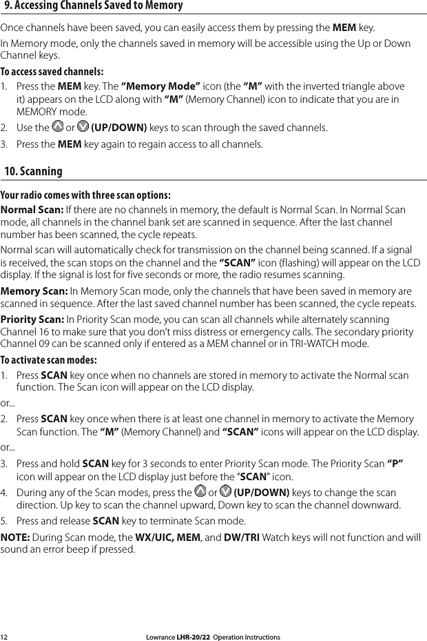 Lowrance LHR-20/22  Operation Instructions129. Accessing Channels Saved to Memory Once channels have been saved, you can easily access them by pressing the MEM key.In Memory mode, only the channels saved in memory will be accessible using the Up or Down Channel keys. To access saved channels: 1.  Press the MEM key. The “Memory Mode” icon (the “M” with the inverted triangle above it) appears on the LCD along with “M” (Memory Channel) icon to indicate that you are in MEMORY mode.2.  Use the   or   (UP/DOWN) keys to scan through the saved channels. 3.  Press the MEM key again to regain access to all channels. 10. Scanning Your radio comes with three scan options: Normal Scan: If there are no channels in memory, the default is Normal Scan. In Normal Scan mode, all channels in the channel bank set are scanned in sequence. After the last channel number has been scanned, the cycle repeats. Normal scan will automatically check for transmission on the channel being scanned. If a signal is received, the scan stops on the channel and the “SCAN” icon (flashing) will appear on the LCD display. If the signal is lost for five seconds or more, the radio resumes scanning. Memory Scan: In Memory Scan mode, only the channels that have been saved in memory are scanned in sequence. After the last saved channel number has been scanned, the cycle repeats. Priority Scan: In Priority Scan mode, you can scan all channels while alternately scanning Channel 16 to make sure that you don’t miss distress or emergency calls. The secondary priority Channel 09 can be scanned only if entered as a MEM channel or in TRI-WATCH mode.To activate scan modes: 1.  Press SCAN key once when no channels are stored in memory to activate the Normal scan   function. The Scan icon will appear on the LCD display. or... 2.  Press SCAN key once when there is at least one channel in memory to activate the Memory Scan function. The “M” (Memory Channel) and “SCAN” icons will appear on the LCD display. or... 3.  Press and hold SCAN key for 3 seconds to enter Priority Scan mode. The Priority Scan “P”    icon will appear on the LCD display just before the “SCAN” icon. 4.  During any of the Scan modes, press the   or   (UP/DOWN) keys to change the scan    direction. Up key to scan the channel upward, Down key to scan the channel downward. 5.  Press and release SCAN key to terminate Scan mode. NOTE: During Scan mode, the WX/UIC, MEM, and DW/TRI Watch keys will not function and will sound an error beep if pressed. 