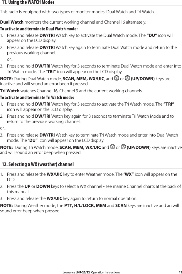 Lowrance LHR-20/22  Operation Instructions 1311. Using the WATCH Modes This radio is equipped with two types of monitor modes: Dual Watch and Tri Watch. Dual Watch monitors the current working channel and Channel 16 alternately.To activate and terminate Dual Watch mode: 1.  Press and release DW/TRI Watch key to activate the Dual Watch mode. The “DU” icon will appear on the LCD display. 2.  Press and release DW/TRI Watch key again to terminate Dual Watch mode and return to the previous working channel.   or...3.  Press and hold DW/TRI Watch key for 3 seconds to terminate Dual Watch mode and enter into Tri Watch mode. The “TRI” icon will appear on the LCD display. NOTE: During Dual Watch mode, SCAN, MEM, WX/UIC, and   or   (UP/DOWN) keys are inactive and will sound an error beep if pressed. Tri Watch watches Channel 16, Channel 9 and the current working channels. To activate and terminate Tri Watch mode: 1.  Press and hold DW/TRI Watch key for 3 seconds to activate the Tri Watch mode. The “TRI” icon will appear on the LCD display. 2.  Press and hold DW/TRI Watch key again for 3 seconds to terminate Tri Watch Mode and to return to the previous working channel. or...3.  Press and release DW/TRI Watch key to terminate Tri Watch mode and enter into Dual Watch mode. The “DU” icon will appear on the LCD display. NOTE:  During Tri Watch mode, SCAN, MEM, WX/UIC and   or   (UP/DOWN) keys are inactive and will sound an error beep when pressed. 12. Selecting a WX (weather) channel1.   Press and release the WX/UIC key to enter Weather mode. The “WX” icon will appear on the LCD. 2.   Press the UP or DOWN keys to select a WX channel - see marine Channel charts at the back of this manual.3.   Press and release the WX/UIC key again to return to normal operation. NOTE: During Weather mode, the PTT, H/L/LOCK, MEM and SCAN keys are inactive and an will sound error beep when pressed. 