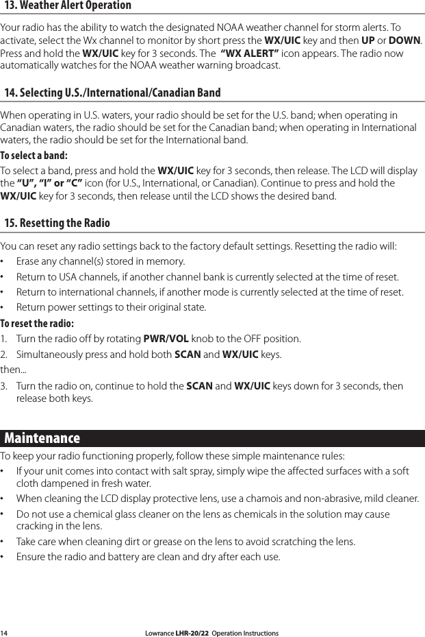 Lowrance LHR-20/22  Operation Instructions1413. Weather Alert OperationYour radio has the ability to watch the designated NOAA weather channel for storm alerts. To activate, select the Wx channel to monitor by short press the WX/UIC key and then UP or DOWN. Press and hold the WX/UIC key for 3 seconds. The  “WX ALERT” icon appears. The radio now automatically watches for the NOAA weather warning broadcast.14. Selecting U.S./International/Canadian Band When operating in U.S. waters, your radio should be set for the U.S. band; when operating in Canadian waters, the radio should be set for the Canadian band; when operating in International waters, the radio should be set for the International band.To select a band:To select a band, press and hold the WX/UIC key for 3 seconds, then release. The LCD will display the “U”, “I” or “C” icon (for U.S., International, or Canadian). Continue to press and hold the WX/UIC key for 3 seconds, then release until the LCD shows the desired band.15. Resetting the Radio You can reset any radio settings back to the factory default settings. Resetting the radio will:   Erase any channel(s) stored in memory.   Return to USA channels, if another channel bank is currently selected at the time of reset.  Return to international channels, if another mode is currently selected at the time of reset.   Return power settings to their original state. To reset the radio: 1.  Turn the radio off by rotating PWR/VOL knob to the OFF position. 2.  Simultaneously press and hold both SCAN and WX/UIC keys. then... 3.  Turn the radio on, continue to hold the SCAN and WX/UIC keys down for 3 seconds, then release both keys.MaintenanceTo keep your radio functioning properly, follow these simple maintenance rules:  If your unit comes into contact with salt spray, simply wipe the affected surfaces with a soft cloth dampened in fresh water.  When cleaning the LCD display protective lens, use a chamois and non-abrasive, mild cleaner.  Do not use a chemical glass cleaner on the lens as chemicals in the solution may cause cracking in the lens.  Take care when cleaning dirt or grease on the lens to avoid scratching the lens.  Ensure the radio and battery are clean and dry after each use.