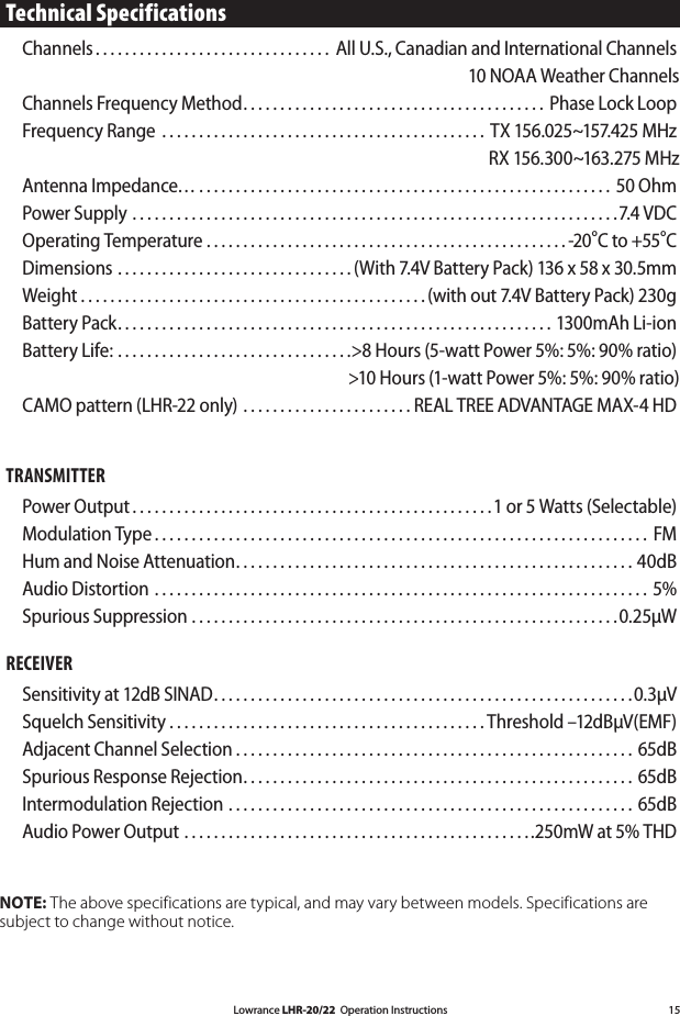 Lowrance LHR-20/22  Operation Instructions 15Technical SpecificationsChannels . . . . . . . . . . . . . . . . . . . . . . . . . . . . . . . .  All U.S., Canadian and International Channels  10 NOAA Weather ChannelsChannels Frequency Method . . . . . . . . . . . . . . . . . . . . . . . . . . . . . . . . . . . . . . . . .  Phase Lock LoopFrequency Range  . . . . . . . . . . . . . . . . . . . . . . . . . . . . . . . . . . . . . . . . . . . .  TX 156.025~157.425 MHz RX 156.300~163.275 MHzAntenna Impedance… . . . . . . . . . . . . . . . . . . . . . . . . . . . . . . . . . . . . . . . . . . . . . . . . . . . . . . . . 50 OhmPower Supply . . . . . . . . . . . . . . . . . . . . . . . . . . . . . . . . . . . . . . . . . . . . . . . . . . . . . . . . . . . . . . . . . .7.4 VDC Operating Temperature . . . . . . . . . . . . . . . . . . . . . . . . . . . . . . . . . . . . . . . . . . . . . . . . . -20°C to +55°CDimensions . . . . . . . . . . . . . . . . . . . . . . . . . . . . . . . . (With 7.4V Battery Pack) 136 x 58 x 30.5mmWeight . . . . . . . . . . . . . . . . . . . . . . . . . . . . . . . . . . . . . . . . . . . . . . . (with out 7.4V Battery Pack) 230gBattery Pack . . . . . . . . . . . . . . . . . . . . . . . . . . . . . . . . . . . . . . . . . . . . . . . . . . . . . . . . . . . 1300mAh Li-ionBattery Life: . . . . . . . . . . . . . . . . . . . . . . . . . . . . . . . .&gt;8 Hours (5-watt Power 5%: 5%: 90% ratio)  &gt;10 Hours (1-watt Power 5%: 5%: 90% ratio)CAMO pattern (LHR-22 only) . . . . . . . . . . . . . . . . . . . . . . . REAL TREE ADVANTAGE MAX-4 HD TRANSMITTER Power Output . . . . . . . . . . . . . . . . . . . . . . . . . . . . . . . . . . . . . . . . . . . . . . . . .1 or 5 Watts (Selectable) Modulation Type . . . . . . . . . . . . . . . . . . . . . . . . . . . . . . . . . . . . . . . . . . . . . . . . . . . . . . . . . . . . . . . . . . .  FMHum and Noise Attenuation . . . . . . . . . . . . . . . . . . . . . . . . . . . . . . . . . . . . . . . . . . . . . . . . . . . . . . 40dBAudio Distortion . . . . . . . . . . . . . . . . . . . . . . . . . . . . . . . . . . . . . . . . . . . . . . . . . . . . . . . . . . . . . . . . . . . 5%Spurious Suppression . . . . . . . . . . . . . . . . . . . . . . . . . . . . . . . . . . . . . . . . . . . . . . . . . . . . . . . . . .0.25μW RECEIVER Sensitivity at 12dB SINAD . . . . . . . . . . . . . . . . . . . . . . . . . . . . . . . . . . . . . . . . . . . . . . . . . . . . . . . . .0.3μV Squelch Sensitivity . . . . . . . . . . . . . . . . . . . . . . . . . . . . . . . . . . . . . . . . . . . Threshold –12dBμV(EMF) Adjacent Channel Selection . . . . . . . . . . . . . . . . . . . . . . . . . . . . . . . . . . . . . . . . . . . . . . . . . . . . . . 65dB Spurious Response Rejection . . . . . . . . . . . . . . . . . . . . . . . . . . . . . . . . . . . . . . . . . . . . . . . . . . . . . 65dBIntermodulation Rejection . . . . . . . . . . . . . . . . . . . . . . . . . . . . . . . . . . . . . . . . . . . . . . . . . . . . . . .  65dB Audio Power Output . . . . . . . . . . . . . . . . . . . . . . . . . . . . . . . . . . . . . . . . . . . . . . ..250mW at 5% THD NOTE: The above specifications are typical, and may vary between models. Specifications are subject to change without notice.