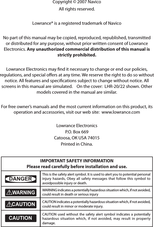 Copyright © 2007 NavicoAll rights reserved.Lowrance® is a registered trademark of NavicoNo part of this manual may be copied, reproduced, republished, transmitted or distributed for any purpose, without prior written consent of Lowrance Electronics. Any unauthorized commercial distribution of this manual is strictly prohibited.Lowrance Electronics may ﬁnd it necessary to change or end our policies, regulations, and special oﬀers at any time. We reserve the right to do so without notice. All features and speciﬁcations subject to change without notice. All screens in this manual are simulated.    On the cover:  LHR-20/22 shown. Other models covered in the manual are similar.For free owner’s manuals and the most current information on this product, its operation and accessories, visit our web site:  www.lowrance.comLowrance ElectronicsP.O. Box 669Catoosa, OK USA 74015Printed in China.IMPORTANT SAFETY INFORMATION Please read carefully before installation and use.CAUTION!!CAUTIONDANGERWARNINGThis is the safety alert symbol. It is used to alert you to potential personal injury hazards, Obey all safety messages that follow this symbol to avoidpossible injury or death.CAUTION!!CAUTIONDANGERWARNINGWARNING indicates a potentially hazardous situation which, if not avoided, could result in death or serious injuryCAUTION!!CAUTIONDANGERWARNINGCAUTION indicates a potentially hazardous situation which, if not avoided, could result in minor or moderate injury.CAUTION!!CAUTIONDANGERWARNINGCAUTION used without the safety  alert symbol indicates a potentially hazardous situation which, if not avoided, may result in property damage.