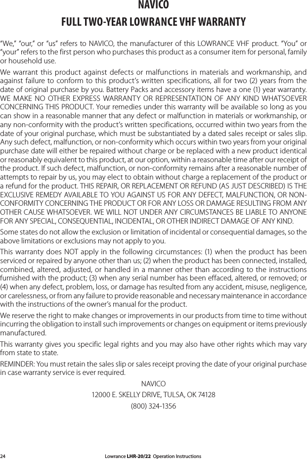 Lowrance LHR-20/22  Operation Instructions24NAVICOFULL TWO-YEAR LOWRANCE VHF WARRANTY“We,” “our,” or  “us” refers  to NAVICO, the  manufacturer of  this LOWRANCE VHF product.  “You” or “your” refers to the first person who purchases this product as a consumer item for personal, family or household use.We  warrant  this  product  against  defects  or  malfunctions  in  materials  and workmanship,  and against  failure  to  conform  to  this  product’s written  specifications,  all  for  two  (2) years from  the date of original purchase by you. Battery Packs and accessory items have a one (1) year warranty. WE  MAKE  NO  OTHER  EXPRESS  WARRANTY OR  REPRESENTATION  OF  ANY  KIND WHATSOEVER CONCERNING THIS PRODUCT. Your remedies under this warranty will be available so long as you can show in a reasonable manner that any defect or malfunction in materials or workmanship, or any non-conformity with the product’s written specifications, occurred within two years from the date of your original purchase, which must be substantiated by a dated sales receipt or sales slip. Any such defect, malfunction, or non-conformity which occurs within two years from your original purchase date will either be repaired without charge or be replaced with a new product identical or reasonably equivalent to this product, at our option, within a reasonable time after our receipt of the product. If such defect, malfunction, or non-conformity remains after a reasonable number of attempts to repair by us, you may elect to obtain without charge a replacement of the product or a refund for the product. THIS REPAIR, OR REPLACEMENT OR REFUND (AS JUST DESCRIBED) IS THE EXCLUSIVE REMEDY AVAILABLE TO YOU AGAINST US FOR ANY DEFECT, MALFUNCTION, OR NON-CONFORMITY CONCERNING THE PRODUCT OR FOR ANY LOSS OR DAMAGE RESULTING FROM ANY OTHER CAUSE WHATSOEVER. WE WILL NOT UNDER ANY CIRCUMSTANCES BE LIABLE TO ANYONE FOR ANY SPECIAL, CONSEQUENTIAL, INCIDENTAL, OR OTHER INDIRECT DAMAGE OF ANY KIND.Some states do not allow the exclusion or limitation of incidental or consequential damages, so the above limitations or exclusions may not apply to you.This  warranty does  NOT  apply  in  the  following  circumstances:  (1)  when  the product  has  been serviced or repaired by anyone other than us; (2) when the product has been connected, installed, combined,  altered,  adjusted,  or  handled  in a  manner  other  than  according to  the  instructions furnished with the product; (3) when any serial number has been effaced, altered, or removed; or (4) when any defect, problem, loss, or damage has resulted from any accident, misuse, negligence, or carelessness, or from any failure to provide reasonable and necessary maintenance in accordance with the instructions of the owner’s manual for the product.We reserve the right to make changes or improvements in our products from time to time without incurring the obligation to install such improvements or changes on equipment or items previously manufactured.This warranty gives you specific legal rights and you may also have other rights which may vary from state to state.REMINDER: You must retain the sales slip or sales receipt proving the date of your original purchase in case warranty service is ever required.NAVICO12000 E. SKELLY DRIVE, TULSA, OK 74128(800) 324-1356