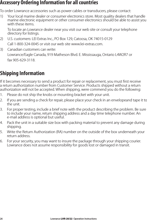 Lowrance LHR-20/22  Operation Instructions26Accessory Ordering Information for all countriesTo order Lowrance accessories such as power cables or transducers, please contact:1)   Your local marine dealer or consumer electronics store. Most quality dealers that handle marine electronic equipment or other consumer electronics should be able to assist you with these items.   To locate an Lowrance dealer near you visit our web site or consult your telephone directory for listings.2)   U.S. customers: LEI Extras Inc., PO Box 129, Catoosa, OK 74015-0129  Call 1-800-324-0045 or visit our web site www.lei-extras.com.3)   Canadian customers can write:  Lowrance/Eagle Canada, 919 Matheson Blvd. E. Mississauga, Ontario L4W2R7 or   fax 905-629-3118.Shipping InformationIf it becomes necessary to send a product for repair or replacement, you must ﬁrst receive a return authorization number from Customer Service. Products shipped without a return authorization will not be accepted. When shipping, were commend you do the following:1.   Please do not ship the knobs or mounting bracket with your unit.2.   If you are sending a check for repair, please place your check in an envelopeand tape it to the unit.3.   For proper testing, include a brief note with the product describing the problem. Be sure to include your name, return shipping address and a day time telephone number. An e-mail address is optional but useful.4.   Pack the unit in a suitable size box with packing material to prevent any damage during shipping.5.   Write the Return Authorization (RA) number on the outside of the box underneath your return address.6.   For your security, you may want to insure the package through your shipping courier. Lowrance does not assume responsibility for goods lost or damaged in transit.