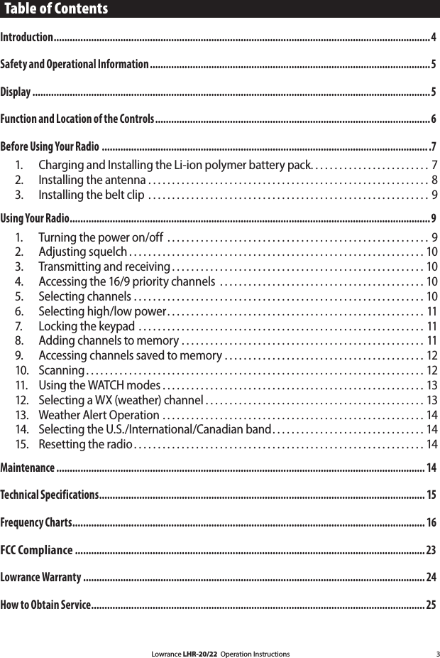 Lowrance LHR-20/22  Operation Instructions 3Table of ContentsIntroduction .............................................................................................................................................4 Safety and Operational Information .........................................................................................................5 Display .....................................................................................................................................................5 Function and Location of the Controls .......................................................................................................6 Before Using Your Radio ...........................................................................................................................7 1.  Charging and Installing the Li-ion polymer battery pack . . . . . . . . . . . . . . . . . . . . . . . . . 7 2.  Installing the antenna . . . . . . . . . . . . . . . . . . . . . . . . . . . . . . . . . . . . . . . . . . . . . . . . . . . . . . . . . . . 8 3.  Installing the belt clip . . . . . . . . . . . . . . . . . . . . . . . . . . . . . . . . . . . . . . . . . . . . . . . . . . . . . . . . . . . 9 Using Your Radio .......................................................................................................................................9 1.  Turning the power on/off  . . . . . . . . . . . . . . . . . . . . . . . . . . . . . . . . . . . . . . . . . . . . . . . . . . . . . . . 92.  Adjusting squelch . . . . . . . . . . . . . . . . . . . . . . . . . . . . . . . . . . . . . . . . . . . . . . . . . . . . . . . . . . . . . . 103.  Transmitting and receiving . . . . . . . . . . . . . . . . . . . . . . . . . . . . . . . . . . . . . . . . . . . . . . . . . . . . . 10 4.  Accessing the 16/9 priority channels  . . . . . . . . . . . . . . . . . . . . . . . . . . . . . . . . . . . . . . . . . . . 105.  Selecting channels . . . . . . . . . . . . . . . . . . . . . . . . . . . . . . . . . . . . . . . . . . . . . . . . . . . . . . . . . . . . . 10 6.  Selecting high/low power . . . . . . . . . . . . . . . . . . . . . . . . . . . . . . . . . . . . . . . . . . . . . . . . . . . . . . 11 7.  Locking the keypad . . . . . . . . . . . . . . . . . . . . . . . . . . . . . . . . . . . . . . . . . . . . . . . . . . . . . . . . . . . . 118.  Adding channels to memory . . . . . . . . . . . . . . . . . . . . . . . . . . . . . . . . . . . . . . . . . . . . . . . . . . . 119.  Accessing channels saved to memory . . . . . . . . . . . . . . . . . . . . . . . . . . . . . . . . . . . . . . . . . . 12 10.  Scanning . . . . . . . . . . . . . . . . . . . . . . . . . . . . . . . . . . . . . . . . . . . . . . . . . . . . . . . . . . . . . . . . . . . . . . . 12 11.  Using the WATCH modes . . . . . . . . . . . . . . . . . . . . . . . . . . . . . . . . . . . . . . . . . . . . . . . . . . . . . . . 1312.   Selecting a WX (weather) channel . . . . . . . . . . . . . . . . . . . . . . . . . . . . . . . . . . . . . . . . . . . . . . 1313.  Weather Alert Operation . . . . . . . . . . . . . . . . . . . . . . . . . . . . . . . . . . . . . . . . . . . . . . . . . . . . . . . 1414.  Selecting the U.S./International/Canadian band . . . . . . . . . . . . . . . . . . . . . . . . . . . . . . . . 14 15.  Resetting the radio . . . . . . . . . . . . . . . . . . . . . . . . . . . . . . . . . . . . . . . . . . . . . . . . . . . . . . . . . . . . . 14Maintenance .......................................................................................................................................... 14Technical Specifications .......................................................................................................................... 15Frequency Charts .................................................................................................................................... 16FCC Compliance ...................................................................................................................................23Lowrance Warranty ................................................................................................................................ 24How to Obtain Service ............................................................................................................................. 25