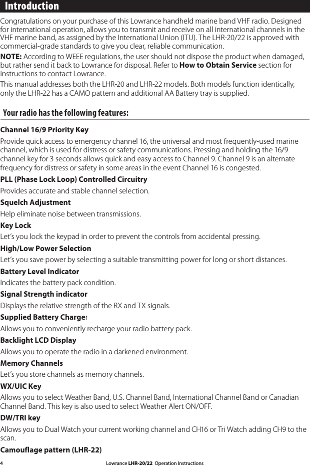 Lowrance LHR-20/22  Operation Instructions4 Introduction Congratulations on your purchase of this Lowrance handheld marine band VHF radio. Designed for international operation, allows you to transmit and receive on all international channels in the VHF marine band, as assigned by the International Union (ITU). The LHR-20/22 is approved with commercial-grade standards to give you clear, reliable communication.NOTE: According to WEEE regulations, the user should not dispose the product when damaged, but rather send it back to Lowrance for disposal. Refer to How to Obtain Service section for instructions to contact Lowrance.This manual addresses both the LHR-20 and LHR-22 models. Both models function identically, only the LHR-22 has a CAMO pattern and additional AA Battery tray is supplied.Your radio has the following features: Channel 16/9 Priority KeyProvide quick access to emergency channel 16, the universal and most frequently-used marine channel, which is used for distress or safety communications. Pressing and holding the 16/9 channel key for 3 seconds allows quick and easy access to Channel 9. Channel 9 is an alternate frequency for distress or safety in some areas in the event Channel 16 is congested.PLL (Phase Lock Loop) Controlled CircuitryProvides accurate and stable channel selection. Squelch AdjustmentHelp eliminate noise between transmissions. Key LockLet’s you lock the keypad in order to prevent the controls from accidental pressing. High/Low Power SelectionLet’s you save power by selecting a suitable transmitting power for long or short distances. Battery Level IndicatorIndicates the battery pack condition. Signal Strength indicatorDisplays the relative strength of the RX and TX signals.Supplied Battery ChargerAllows you to conveniently recharge your radio battery pack. Backlight LCD DisplayAllows you to operate the radio in a darkened environment.Memory ChannelsLet’s you store channels as memory channels. WX/UIC KeyAllows you to select Weather Band, U.S. Channel Band, International Channel Band or Canadian Channel Band. This key is also used to select Weather Alert ON/OFF.DW/TRI keyAllows you to Dual Watch your current working channel and CH16 or Tri Watch adding CH9 to the scan. Camouflage pattern (LHR-22) 