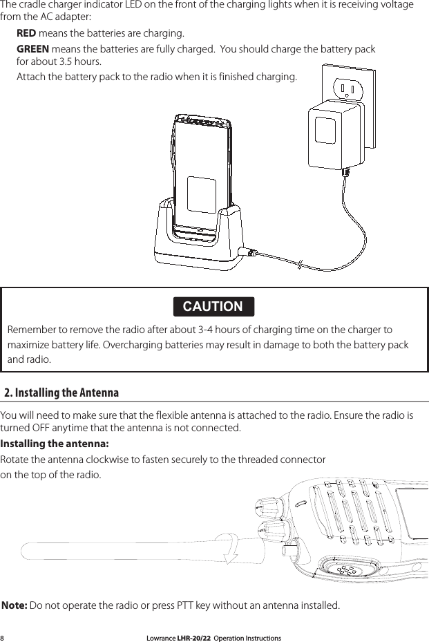 Lowrance LHR-20/22  Operation Instructions82. Installing the Antenna You will need to make sure that the flexible antenna is attached to the radio. Ensure the radio is turned OFF anytime that the antenna is not connected.Installing the antenna: Rotate the antenna clockwise to fasten securely to the threaded connector on the top of the radio. CAUTION!!CAUTIONDANGERWARNINGRemember to remove the radio after about 3-4 hours of charging time on the charger tomaximize battery life. Overcharging batteries may result in damage to both the battery packand radio. Note: Do not operate the radio or press PTT key without an antenna installed. The cradle charger indicator LED on the front of the charging lights when it is receiving voltage from the AC adapter:  RED means the batteries are charging.  GREEN means the batteries are fully charged.  You should charge the battery pack      for about 3.5 hours.      Attach the battery pack to the radio when it is finished charging.  