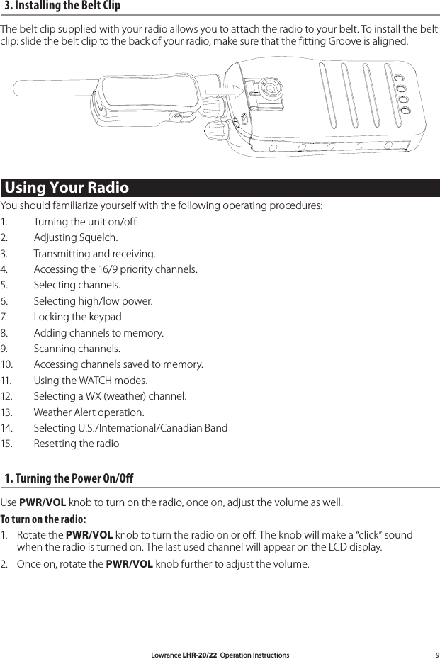 Lowrance LHR-20/22  Operation Instructions 93. Installing the Belt Clip The belt clip supplied with your radio allows you to attach the radio to your belt. To install the belt clip: slide the belt clip to the back of your radio, make sure that the fitting Groove is aligned.   Using Your Radio You should familiarize yourself with the following operating procedures: 1.    Turning the unit on/off. 2.    Adjusting Squelch. 3.    Transmitting and receiving. 4.    Accessing the 16/9 priority channels. 5.    Selecting channels. 6.    Selecting high/low power. 7.    Locking the keypad. 8.    Adding channels to memory. 9.    Scanning channels. 10.    Accessing channels saved to memory. 11.    Using the WATCH modes.12.    Selecting a WX (weather) channel.13.    Weather Alert operation. 14.    Selecting U.S./International/Canadian Band15.    Resetting the radio1. Turning the Power On/OffUse PWR/VOL knob to turn on the radio, once on, adjust the volume as well. To turn on the radio: 1.   Rotate the PWR/VOL knob to turn the radio on or off. The knob will make a “click” sound when the radio is turned on. The last used channel will appear on the LCD display.2.   Once on, rotate the PWR/VOL knob further to adjust the volume. 