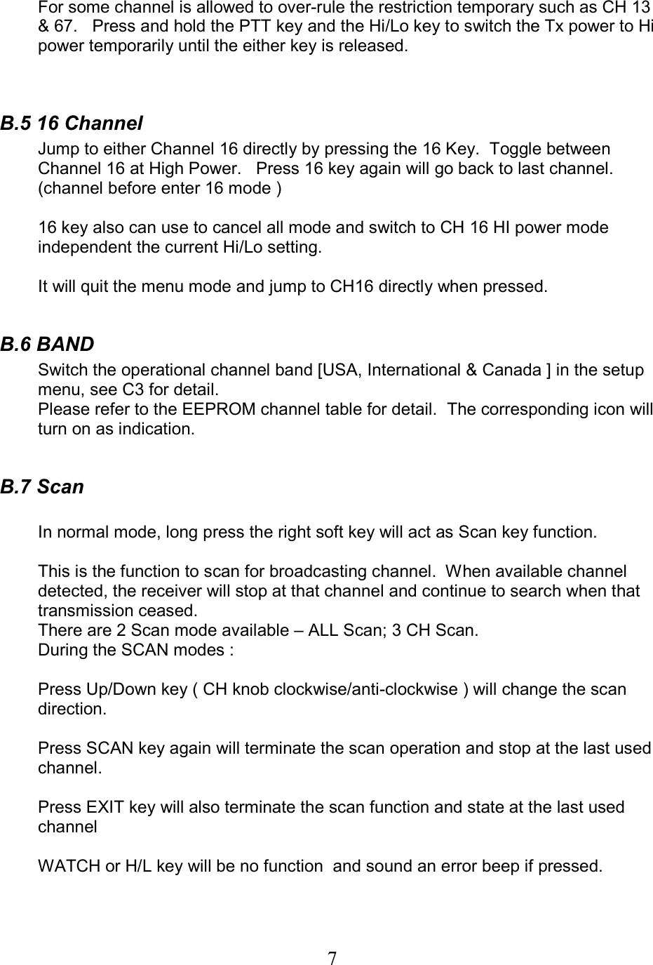 7 For some channel is allowed to over-rule the restriction temporary such as CH 13 &amp; 67.   Press and hold the PTT key and the Hi/Lo key to switch the Tx power to Hi power temporarily until the either key is released.   B.5 16 Channel Jump to either Channel 16 directly by pressing the 16 Key.  Toggle between Channel 16 at High Power.   Press 16 key again will go back to last channel. (channel before enter 16 mode )  16 key also can use to cancel all mode and switch to CH 16 HI power mode independent the current Hi/Lo setting.  It will quit the menu mode and jump to CH16 directly when pressed.  B.6 BAND Switch the operational channel band [USA, International &amp; Canada ] in the setup menu, see C3 for detail. Please refer to the EEPROM channel table for detail.  The corresponding icon will turn on as indication.    B.7 Scan  In normal mode, long press the right soft key will act as Scan key function.   This is the function to scan for broadcasting channel.  When available channel detected, the receiver will stop at that channel and continue to search when that transmission ceased. There are 2 Scan mode available – ALL Scan; 3 CH Scan.   During the SCAN modes :  Press Up/Down key ( CH knob clockwise/anti-clockwise ) will change the scan direction.  Press SCAN key again will terminate the scan operation and stop at the last used channel.  Press EXIT key will also terminate the scan function and state at the last used channel  WATCH or H/L key will be no function  and sound an error beep if pressed.    
