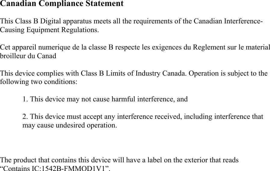 Canadian Compliance Statement This Class B Digital apparatus meets all the requirements of the Canadian Interference-Causing Equipment Regulations. Cet appareil numerique de la classe B respecte les exigences du Reglement sur le material broilleur du Canad This device complies with Class B Limits of Industry Canada. Operation is subject to the following two conditions: 1. This device may not cause harmful interference, and 2. This device must accept any interference received, including interference that may cause undesired operation.  The product that contains this device will have a label on the exterior that reads “Contains IC:1542B-FMMOD1V1”.   