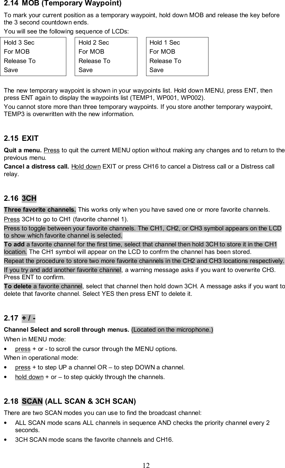 12 2.14  MOB (Temporary Waypoint) To mark your current position as a temporary waypoint, hold down MOB and release the key before the 3 second countdown ends.  You will see the following sequence of LCDs: Hold 3 Sec  For MOB  Release To Save   Hold 2 Sec  For MOB  Release To Save   Hold 1 Sec  For MOB  Release To Save    The new temporary waypoint is shown in your waypoints list. Hold down MENU, press ENT, then press ENT again to display the waypoints list (TEMP1, WP001, WP002). You cannot store more than three temporary waypoints. If you store another temporary waypoint, TEMP3 is overwritten with the new information.  2.15 EXIT  Quit a menu. Press to quit the current MENU option without making any changes and to return to the previous menu. Cancel a distress call. Hold down EXIT or press CH16 to cancel a Distress call or a Distress call relay.  2.16 3CH   Three favorite channels. This works only when you have saved one or more favorite channels. Press 3CH to go to CH1 (favorite channel 1).  Press to toggle between your favorite channels. The CH1, CH2, or CH3 symbol appears on the LCD to show which favorite channel is selected.  To add a favorite channel for the first time, select that channel then hold 3CH to store it in the CH1 location. The CH1 symbol will appear on the LCD to confrm the channel has been stored.  Repeat the procedure to store two more favorite channels in the CH2 and CH3 locations respectively.  If you try and add another favorite channel, a warning message asks if you want to overwrite CH3. Press ENT to confirm. To delete a favorite channel, select that channel then hold down 3CH. A message asks if you want to delete that favorite channel. Select YES then press ENT to delete it.   2.17  + / -  Channel Select and scroll through menus. (Located on the microphone.)  When in MENU mode: • press + or - to scroll the cursor through the MENU options. When in operational mode: • press + to step UP a channel OR – to step DOWN a channel. • hold down + or – to step quickly through the channels.  2.18 SCAN (ALL SCAN &amp; 3CH SCAN) There are two SCAN modes you can use to find the broadcast channel: •  ALL SCAN mode scans ALL channels in sequence AND checks the priority channel every 2 seconds. •  3CH SCAN mode scans the favorite channels and CH16. 