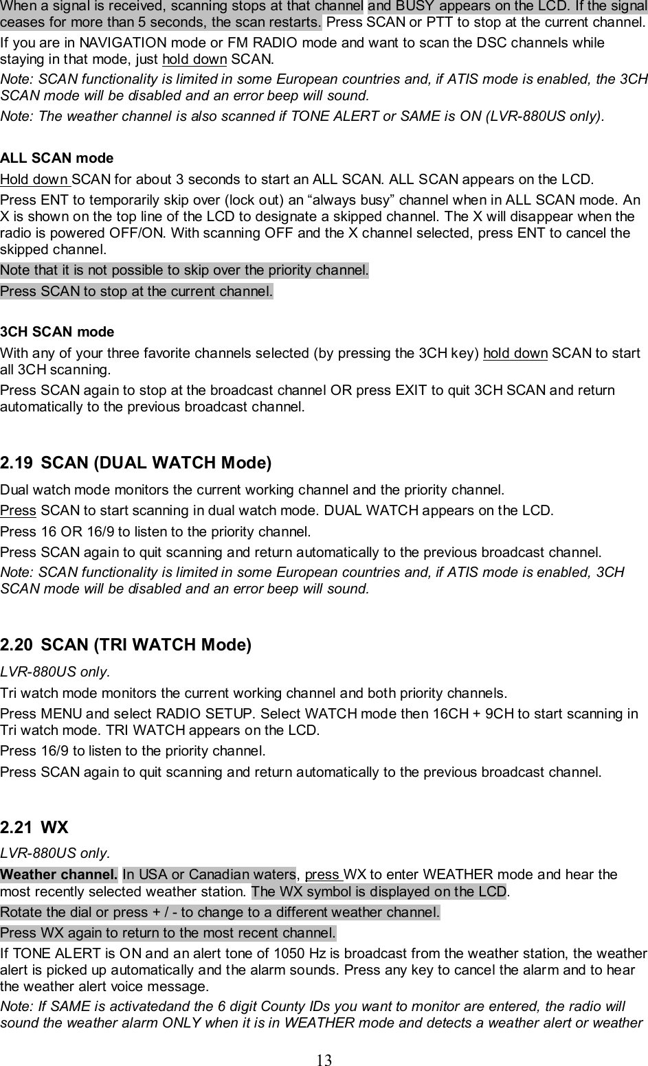 13 When a signal is received, scanning stops at that channel and BUSY appears on the LCD. If the signal ceases for more than 5 seconds, the scan restarts. Press SCAN or PTT to stop at the current channel. If you are in NAVIGATION mode or FM RADIO mode and want to scan the DSC channels while staying in that mode, just hold down SCAN. Note: SCAN functionality is limited in some European countries and, if ATIS mode is enabled, the 3CH SCAN mode will be disabled and an error beep will sound. Note: The weather channel is also scanned if TONE ALERT or SAME is ON (LVR-880US only).  ALL SCAN mode Hold down SCAN for about 3 seconds to start an ALL SCAN. ALL SCAN appears on the LCD.  Press ENT to temporarily skip over (lock out) an “always busy” channel when in ALL SCAN mode. An X is shown on the top line of the LCD to designate a skipped channel. The X will disappear when the radio is powered OFF/ON. With scanning OFF and the X channel selected, press ENT to cancel the skipped channel. Note that it is not possible to skip over the priority channel.  Press SCAN to stop at the current channel.    3CH SCAN mode  With any of your three favorite channels selected (by pressing the 3CH key) hold down SCAN to start all 3CH scanning. Press SCAN again to stop at the broadcast channel OR press EXIT to quit 3CH SCAN and return automatically to the previous broadcast channel.  2.19 SCAN (DUAL WATCH Mode) Dual watch mode monitors the current working channel and the priority channel. Press SCAN to start scanning in dual watch mode. DUAL WATCH appears on the LCD. Press 16 OR 16/9 to listen to the priority channel. Press SCAN again to quit scanning and return automatically to the previous broadcast channel. Note: SCAN functionality is limited in some European countries and, if ATIS mode is enabled, 3CH SCAN mode will be disabled and an error beep will sound.  2.20 SCAN (TRI WATCH Mode) LVR-880US only. Tri watch mode monitors the current working channel and both priority channels. Press MENU and select RADIO SETUP. Select WATCH mode then 16CH + 9CH to start scanning in Tri watch mode. TRI WATCH appears on the LCD.  Press 16/9 to listen to the priority channel. Press SCAN again to quit scanning and return automatically to the previous broadcast channel.  2.21  WX   LVR-880US only.  Weather channel. In USA or Canadian waters, press WX to enter WEATHER mode and hear the most recently selected weather station. The WX symbol is displayed on the LCD.  Rotate the dial or press + / - to change to a different weather channel. Press WX again to return to the most recent channel.  If TONE ALERT is ON and an alert tone of 1050 Hz is broadcast from the weather station, the weather alert is picked up automatically and the alarm sounds. Press any key to cancel the alarm and to hear the weather alert voice message.  Note: If SAME is activatedand the 6 digit County IDs you want to monitor are entered, the radio will sound the weather alarm ONLY when it is in WEATHER mode and detects a weather alert or weather 