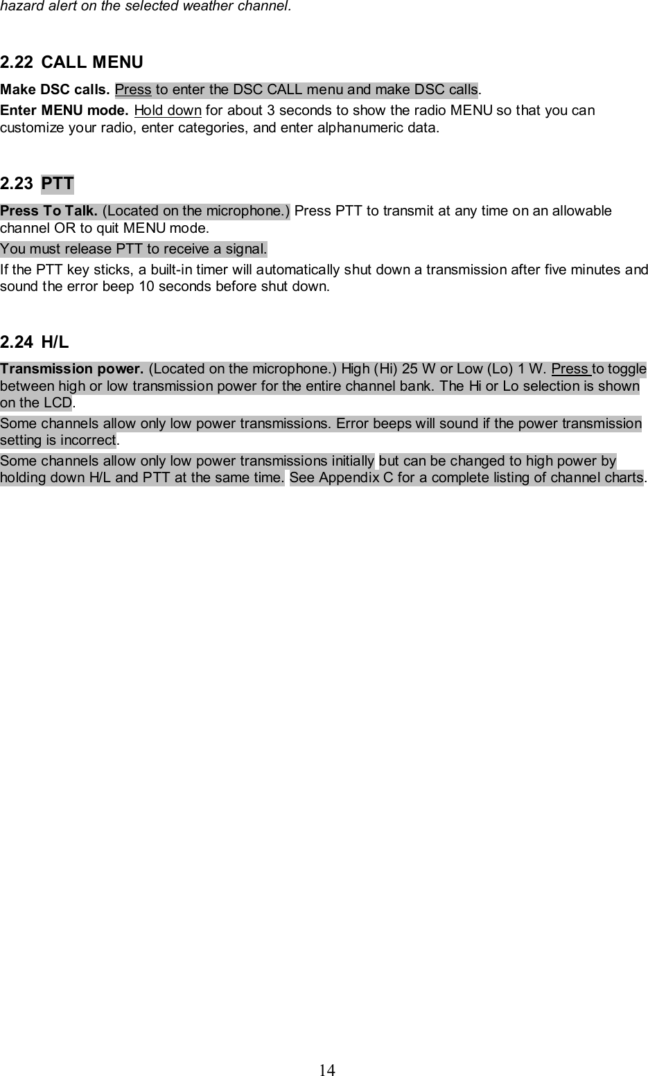 14 hazard alert on the selected weather channel.  2.22 CALL MENU  Make DSC calls. Press to enter the DSC CALL menu and make DSC calls.  Enter MENU mode. Hold down for about 3 seconds to show the radio MENU so that you can customize your radio, enter categories, and enter alphanumeric data.   2.23  PTT   Press To Talk. (Located on the microphone.) Press PTT to transmit at any time on an allowable channel OR to quit MENU mode. You must release PTT to receive a signal.  If the PTT key sticks, a built-in timer will automatically shut down a transmission after five minutes and sound the error beep 10 seconds before shut down.   2.24 H/L   Transmission power. (Located on the microphone.) High (Hi) 25 W or Low (Lo) 1 W. Press to toggle between high or low transmission power for the entire channel bank. The Hi or Lo selection is shown on the LCD.  Some channels allow only low power transmissions. Error beeps will sound if the power transmission setting is incorrect.  Some channels allow only low power transmissions initially but can be changed to high power by holding down H/L and PTT at the same time. See Appendix C for a complete listing of channel charts.   