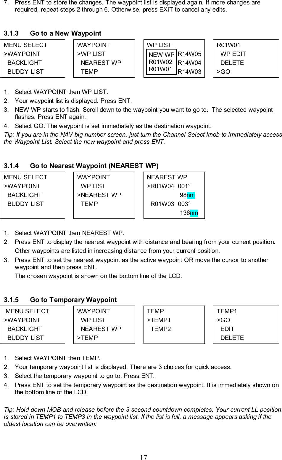 17 7.  Press ENT to store the changes. The waypoint list is displayed again. If more changes are required, repeat steps 2 through 6. Otherwise, press EXIT to cancel any edits.  3.1.3  Go to a New Waypoint MENU SELECT &gt;WAYPOINT   BACKLIGHT   BUDDY LIST    WAYPOINT &gt;WP LIST   NEAREST WP   TEMP  WP LIST   R14W05   R14W04    R14W03  R01W01    WP EDIT   DELETE &gt;GO  1.  Select WAYPOINT then WP LIST.  2.  Your waypoint list is displayed. Press ENT.  3.  NEW WP starts to flash. Scroll down to the waypoint you want to go to.  The selected waypoint flashes. Press ENT again. 4.  Select GO. The waypoint is set immediately as the destination waypoint.  Tip: If you are in the NAV big number screen, just turn the Channel Select knob to immediately access the Waypoint List. Select the new waypoint and press ENT.  3.1.4  Go to Nearest Waypoint (NEAREST WP) MENU SELECT &gt;WAYPOINT   BACKLIGHT   BUDDY LIST    WAYPOINT   WP LIST &gt;NEAREST WP   TEMP   NEAREST WP  &gt;R01W04  001°                    98nm   R01W03  003°                    136nm    1.  Select WAYPOINT then NEAREST WP.  2.  Press ENT to display the nearest waypoint with distance and bearing from your current position.  Other waypoints are listed in increasing distance from your current position.  3.  Press ENT to set the nearest waypoint as the active waypoint OR move the cursor to another waypoint and then press ENT. The chosen waypoint is shown on the bottom line of the LCD.  3.1.5  Go to Temporary Waypoint  MENU SELECT &gt;WAYPOINT   BACKLIGHT   BUDDY LIST     WAYPOINT   WP LIST   NEAREST WP &gt;TEMP  TEMP &gt;TEMP1   TEMP2  TEMP1 &gt;GO   EDIT   DELETE  1.  Select WAYPOINT then TEMP. 2.  Your temporary waypoint list is displayed. There are 3 choices for quick access.  3.  Select the temporary waypoint to go to. Press ENT.  4.  Press ENT to set the temporary waypoint as the destination waypoint. It is immediately shown on the bottom line of the LCD.  Tip: Hold down MOB and release before the 3 second countdown completes. Your current LL position is stored in TEMP1 to TEMP3 in the waypoint list. If the list is full, a message appears asking if the oldest location can be overwritten:  NEW WP R01W02  R01W01 