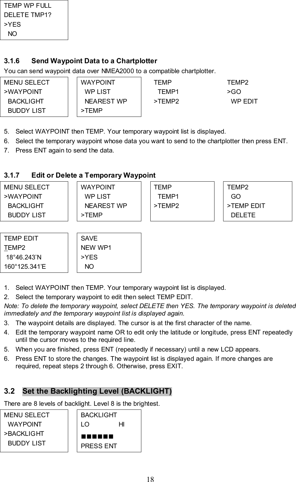 18 TEMP WP FULL DELETE TMP1? &gt;YES   NO          3.1.6  Send Waypoint Data to a Chartplotter You can send waypoint data over NMEA2000 to a compatible chartplotter. MENU SELECT &gt;WAYPOINT   BACKLIGHT   BUDDY LIST  WAYPOINT   WP LIST   NEAREST WP &gt;TEMP  TEMP   TEMP1 &gt;TEMP2  TEMP2 &gt;GO   WP EDIT  5.  Select WAYPOINT then TEMP. Your temporary waypoint list is displayed.  6.  Select the temporary waypoint whose data you want to send to the chartplotter then press ENT. 7.  Press ENT again to send the data.  3.1.7  Edit or Delete a Temporary Waypoint MENU SELECT &gt;WAYPOINT   BACKLIGHT   BUDDY LIST  WAYPOINT   WP LIST   NEAREST WP &gt;TEMP  TEMP   TEMP1 &gt;TEMP2  TEMP2   GO &gt;TEMP EDIT   DELETE           TEMP EDIT TEMP2  18°46.243’N 160°125.341’E  SAVE NEW WP1 &gt;YES   NO       1.  Select WAYPOINT then TEMP. Your temporary waypoint list is displayed.  2.  Select the temporary waypoint to edit then select TEMP EDIT. Note: To delete the temporary waypoint, select DELETE then YES. The temporary waypoint is deleted immediately and the temporary waypoint list is displayed again. 3.  The waypoint details are displayed. The cursor is at the first character of the name.  4.  Edit the temporary waypoint name OR to edit only the latitude or longitude, press ENT repeatedly until the cursor moves to the required line. 5.  When you are finished, press ENT (repeatedly if necessary) until a new LCD appears.   6.  Press ENT to store the changes. The waypoint list is displayed again. If more changes are required, repeat steps 2 through 6. Otherwise, press EXIT.   3.2  Set the Backlighting Level (BACKLIGHT)   There are 8 levels of backlight. Level 8 is the brightest. MENU SELECT   WAYPOINT &gt;BACKLIGHT   BUDDY LIST  BACKLIGHT LO                HI  ■■■■■■ PRESS ENT         