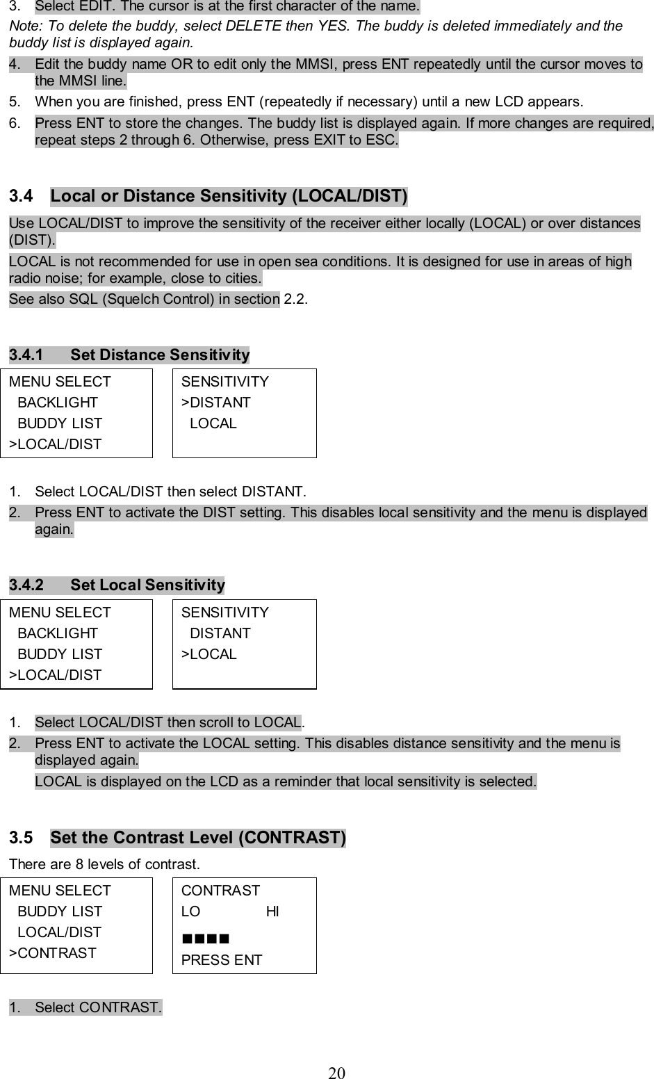 20 3.  Select EDIT. The cursor is at the first character of the name.  Note: To delete the buddy, select DELETE then YES. The buddy is deleted immediately and the buddy list is displayed again. 4.  Edit the buddy name OR to edit only the MMSI, press ENT repeatedly until the cursor moves to the MMSI line. 5.  When you are finished, press ENT (repeatedly if necessary) until a new LCD appears.  6.  Press ENT to store the changes. The buddy list is displayed again. If more changes are required, repeat steps 2 through 6. Otherwise, press EXIT to ESC.  3.4  Local or Distance Sensitivity (LOCAL/DIST)  Use LOCAL/DIST to improve the sensitivity of the receiver either locally (LOCAL) or over distances (DIST).  LOCAL is not recommended for use in open sea conditions. It is designed for use in areas of high radio noise; for example, close to cities. See also SQL (Squelch Control) in section 2.2.   3.4.1  Set Distance Sensitivity MENU SELECT   BACKLIGHT   BUDDY LIST  &gt;LOCAL/DIST  SENSITIVITY  &gt;DISTANT    LOCAL          1.  Select LOCAL/DIST then select DISTANT. 2.  Press ENT to activate the DIST setting. This disables local sensitivity and the menu is displayed again.   3.4.2  Set Local Sensitivity MENU SELECT   BACKLIGHT   BUDDY LIST  &gt;LOCAL/DIST  SENSITIVITY    DISTANT  &gt;LOCAL          1.  Select LOCAL/DIST then scroll to LOCAL. 2.  Press ENT to activate the LOCAL setting. This disables distance sensitivity and the menu is displayed again.  LOCAL is displayed on the LCD as a reminder that local sensitivity is selected.  3.5  Set the Contrast Level (CONTRAST)  There are 8 levels of contrast. MENU SELECT   BUDDY LIST    LOCAL/DIST &gt;CONTRAST  CONTRAST  LO                HI  ■■■■ PRESS ENT           1.  Select CONTRAST.  