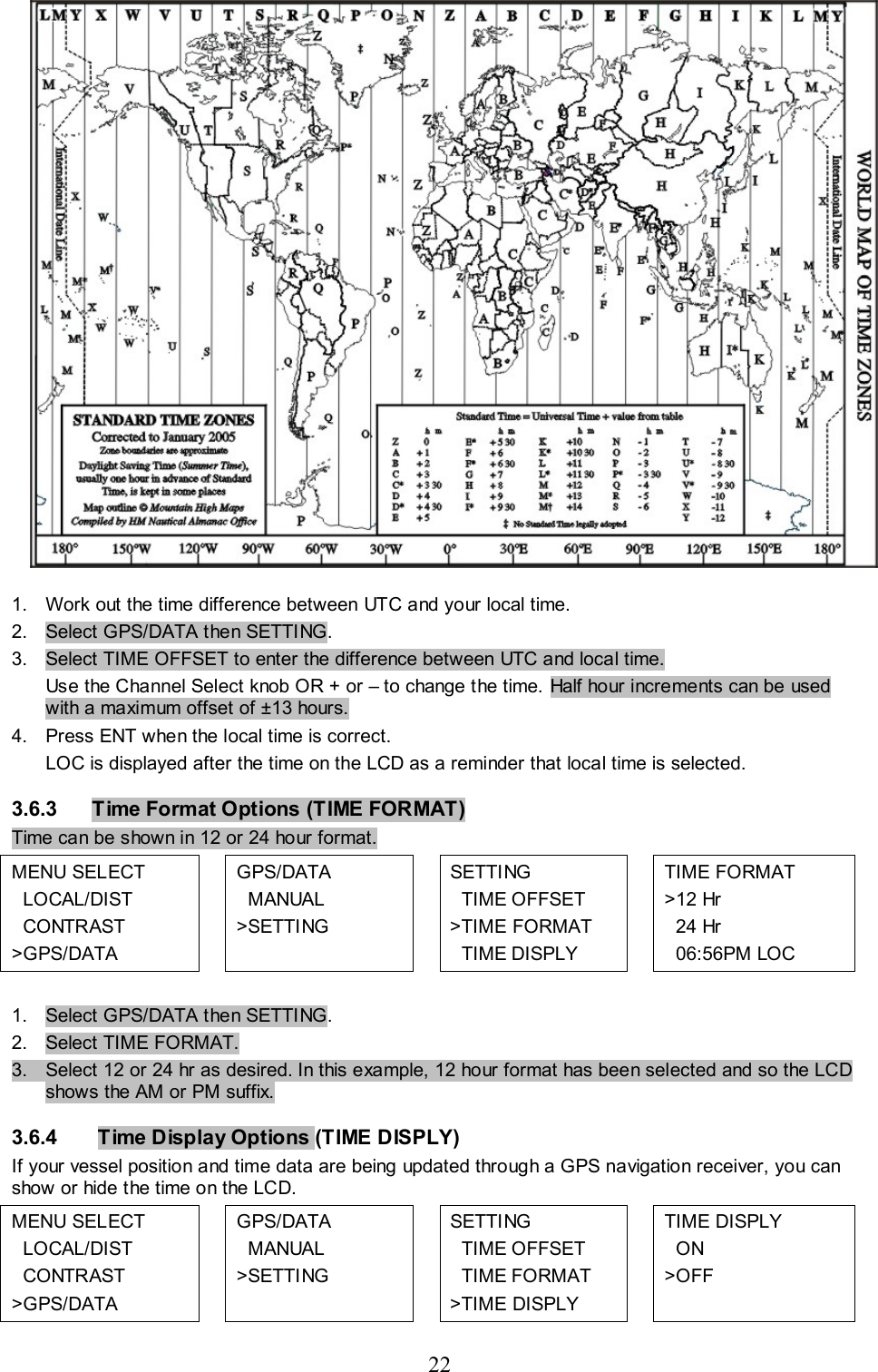 22   1.  Work out the time difference between UTC and your local time. 2.  Select GPS/DATA then SETTING. 3.  Select TIME OFFSET to enter the difference between UTC and local time.  Use the Channel Select knob OR + or – to change the time. Half hour increments can be used with a maximum offset of ±13 hours. 4.  Press ENT when the local time is correct. LOC is displayed after the time on the LCD as a reminder that local time is selected. 3.6.3  Time Format Options (TIME FORMAT)  Time can be shown in 12 or 24 hour format.  MENU SELECT   LOCAL/DIST   CONTRAST &gt;GPS/DATA  GPS/DATA    MANUAL &gt;SETTING     SETTING    TIME OFFSET &gt;TIME FORMAT   TIME DISPLY  TIME FORMAT &gt;12 Hr   24 Hr   06:56PM LOC  1.  Select GPS/DATA then SETTING. 2.  Select TIME FORMAT. 3.  Select 12 or 24 hr as desired. In this example, 12 hour format has been selected and so the LCD shows the AM or PM suffix. 3.6.4   Time Display Options (TIME DISPLY)  If your vessel position and time data are being updated through a GPS navigation receiver, you can show or hide the time on the LCD.  MENU SELECT   LOCAL/DIST   CONTRAST &gt;GPS/DATA  GPS/DATA    MANUAL &gt;SETTING   SETTING    TIME OFFSET   TIME FORMAT &gt;TIME DISPLY   TIME DISPLY    ON &gt;OFF 