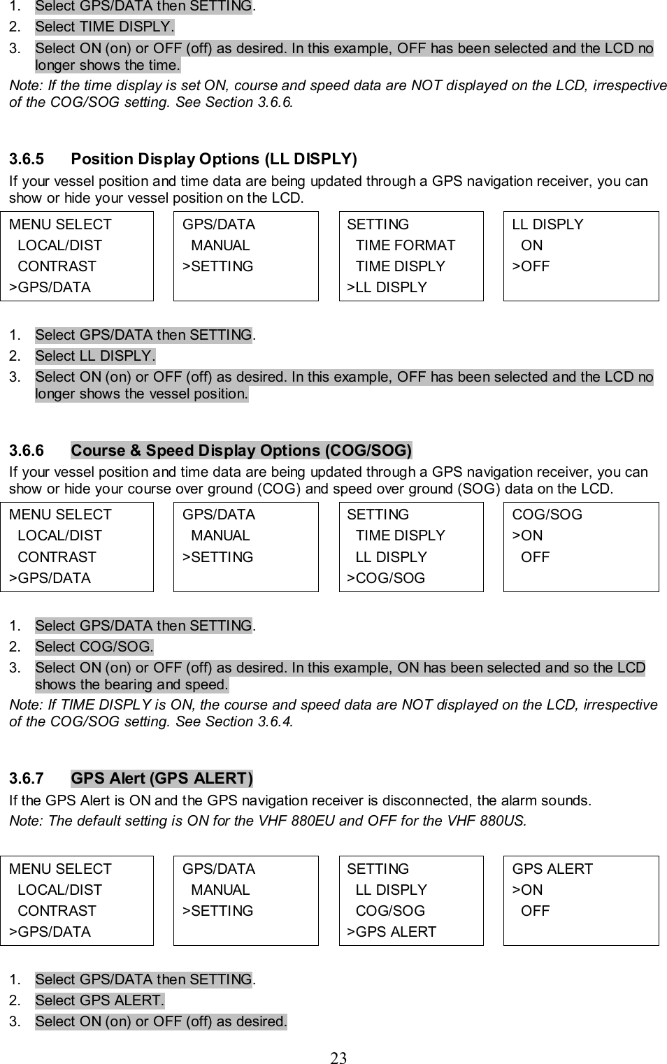 23  1.  Select GPS/DATA then SETTING. 2.  Select TIME DISPLY.  3.  Select ON (on) or OFF (off) as desired. In this example, OFF has been selected and the LCD no longer shows the time. Note: If the time display is set ON, course and speed data are NOT displayed on the LCD, irrespective of the COG/SOG setting. See Section 3.6.6.  3.6.5  Position Display Options (LL DISPLY)  If your vessel position and time data are being updated through a GPS navigation receiver, you can show or hide your vessel position on the LCD.  MENU SELECT   LOCAL/DIST   CONTRAST &gt;GPS/DATA   GPS/DATA    MANUAL &gt;SETTING   SETTING    TIME FORMAT   TIME DISPLY &gt;LL DISPLY   LL DISPLY    ON &gt;OFF  1.  Select GPS/DATA then SETTING. 2.  Select LL DISPLY.  3.  Select ON (on) or OFF (off) as desired. In this example, OFF has been selected and the LCD no longer shows the vessel position.  3.6.6  Course &amp; Speed Display Options (COG/SOG)  If your vessel position and time data are being updated through a GPS navigation receiver, you can show or hide your course over ground (COG) and speed over ground (SOG) data on the LCD.  MENU SELECT   LOCAL/DIST   CONTRAST &gt;GPS/DATA   GPS/DATA    MANUAL &gt;SETTING     SETTING    TIME DISPLY   LL DISPLY &gt;COG/SOG  COG/SOG  &gt;ON   OFF  1.  Select GPS/DATA then SETTING. 2.  Select COG/SOG.  3.  Select ON (on) or OFF (off) as desired. In this example, ON has been selected and so the LCD shows the bearing and speed. Note: If TIME DISPLY is ON, the course and speed data are NOT displayed on the LCD, irrespective of the COG/SOG setting. See Section 3.6.4.  3.6.7  GPS Alert (GPS ALERT)  If the GPS Alert is ON and the GPS navigation receiver is disconnected, the alarm sounds.  Note: The default setting is ON for the VHF 880EU and OFF for the VHF 880US.  MENU SELECT   LOCAL/DIST   CONTRAST &gt;GPS/DATA   GPS/DATA    MANUAL &gt;SETTING     SETTING    LL DISPLY   COG/SOG &gt;GPS ALERT   GPS ALERT  &gt;ON   OFF  1.  Select GPS/DATA then SETTING. 2.  Select GPS ALERT.  3.  Select ON (on) or OFF (off) as desired.  
