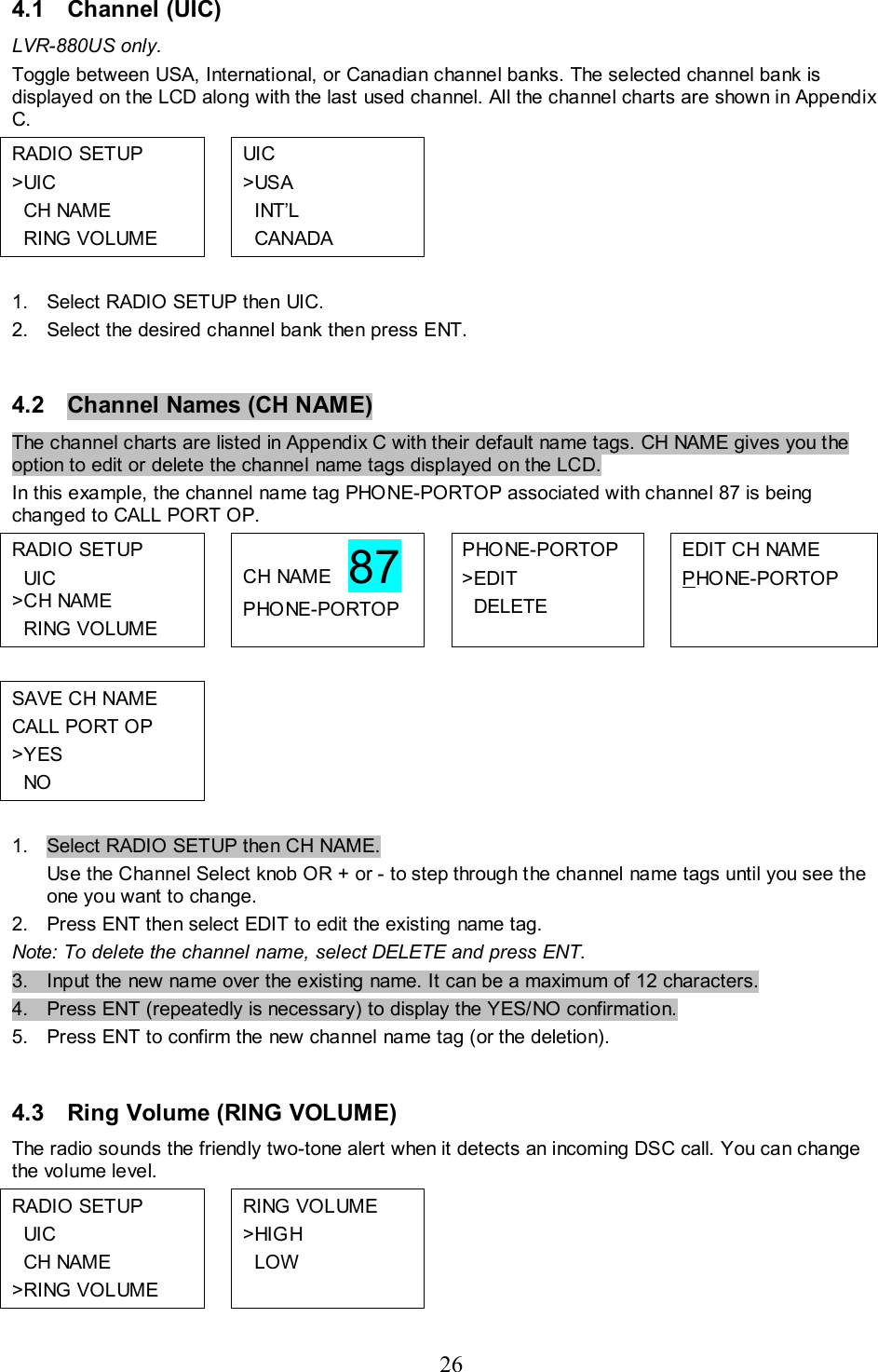 26   4.1  Channel (UIC)  LVR-880US only. Toggle between USA, International, or Canadian channel banks. The selected channel bank is displayed on the LCD along with the last used channel. All the channel charts are shown in Appendix C. RADIO SETUP &gt;UIC   CH NAME   RING VOLUME  UIC &gt;USA   INT’L   CANADA       1.  Select RADIO SETUP then UIC. 2.  Select the desired channel bank then press ENT.  4.2  Channel Names (CH NAME)  The channel charts are listed in Appendix C with their default name tags. CH NAME gives you the option to edit or delete the channel name tags displayed on the LCD.  In this example, the channel name tag PHONE-PORTOP associated with channel 87 is being changed to CALL PORT OP. RADIO SETUP   UIC &gt;C H NAME   RING VOLUME  CH NAME   87 PHONE-PORTOP  PHONE-PORTOP &gt;EDIT   DELETE  EDIT CH NAME PHO NE-PORTOP           SAVE CH NAME CALL PORT OP &gt;YES   NO          1.  Select RADIO SETUP then CH NAME.  Use the Channel Select knob OR + or - to step through the channel name tags until you see the one you want to change.  2.  Press ENT then select EDIT to edit the existing name tag. Note: To delete the channel name, select DELETE and press ENT. 3.  Input the new name over the existing name. It can be a maximum of 12 characters. 4.  Press ENT (repeatedly is necessary) to display the YES/NO confirmation. 5.  Press ENT to confirm the new channel name tag (or the deletion).  4.3  Ring Volume (RING VOLUME)  The radio sounds the friendly two-tone alert when it detects an incoming DSC call. You can change the volume level. RADIO SETUP   UIC   CH NAME &gt;RING VOLUME  RING VOLUME &gt;HIGH   LOW        