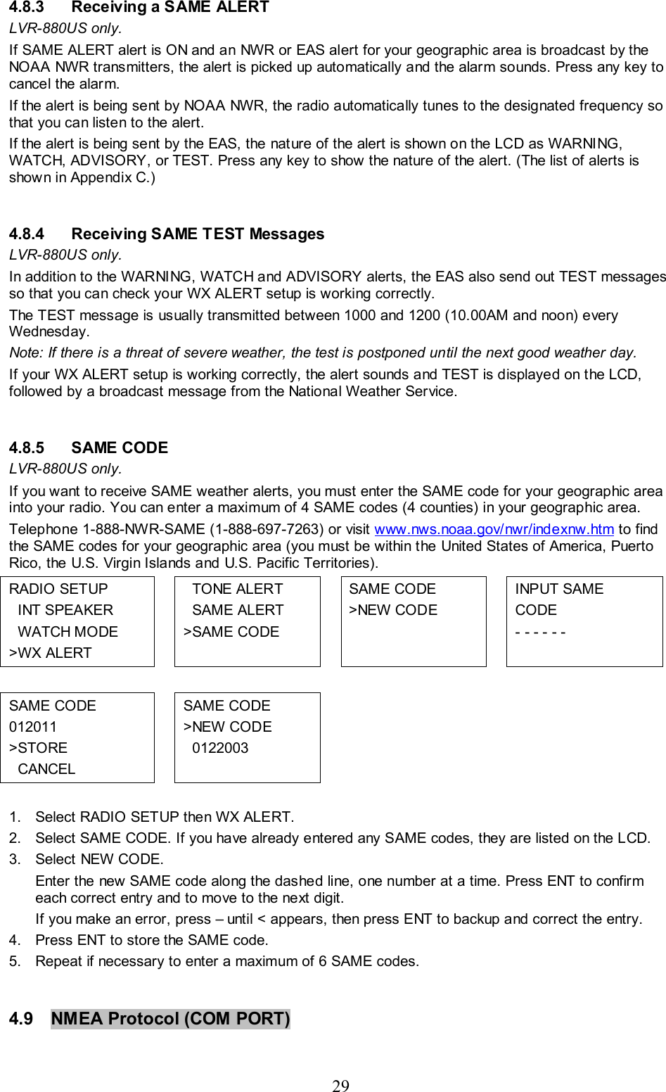 29 4.8.3  Receiving a SAME ALERT LVR-880US only. If SAME ALERT alert is ON and an NWR or EAS alert for your geographic area is broadcast by the NOAA NWR transmitters, the alert is picked up automatically and the alarm sounds. Press any key to cancel the alarm.  If the alert is being sent by NOAA NWR, the radio automatically tunes to the designated frequency so that you can listen to the alert.   If the alert is being sent by the EAS, the nature of the alert is shown on the LCD as WARNING, WATCH, ADVISORY, or TEST. Press any key to show the nature of the alert. (The list of alerts is shown in Appendix C.)  4.8.4  Receiving SAME TEST Messages LVR-880US only. In addition to the WARNING, WATCH and ADVISORY alerts, the EAS also send out TEST messages so that you can check your WX ALERT setup is working correctly. The TEST message is usually transmitted between 1000 and 1200 (10.00AM and noon) every Wednesday.  Note: If there is a threat of severe weather, the test is postponed until the next good weather day. If your WX ALERT setup is working correctly, the alert sounds and TEST is displayed on the LCD, followed by a broadcast message from the National Weather Service.   4.8.5 SAME CODE LVR-880US only. If you want to receive SAME weather alerts, you must enter the SAME code for your geographic area into your radio. You can enter a maximum of 4 SAME codes (4 counties) in your geographic area.  Telephone 1-888-NWR-SAME (1-888-697-7263) or visit www.nws.noaa.gov/nwr/indexnw.htm to find the SAME codes for your geographic area (you must be within the United States of America, Puerto Rico, the U.S. Virgin Islands and U.S. Pacific Territories). RADIO SETUP   INT SPEAKER   WATCH MODE &gt;WX ALERT     TONE ALERT   SAME ALERT &gt;SAME CODE   SAME CODE &gt;NEW CODE    INPUT SAME  CODE - - - - - -           SAME CODE 012011 &gt;STORE   CANCEL   SAME CODE &gt;NEW CODE   0122003        1.  Select RADIO SETUP then WX ALERT.  2.  Select SAME CODE. If you have already entered any SAME codes, they are listed on the LCD.  3. Select NEW CODE. Enter the new SAME code along the dashed line, one number at a time. Press ENT to confirm each correct entry and to move to the next digit.  If you make an error, press – until &lt; appears, then press ENT to backup and correct the entry. 4.  Press ENT to store the SAME code. 5.  Repeat if necessary to enter a maximum of 6 SAME codes.  4.9  NMEA Protocol (COM PORT)   