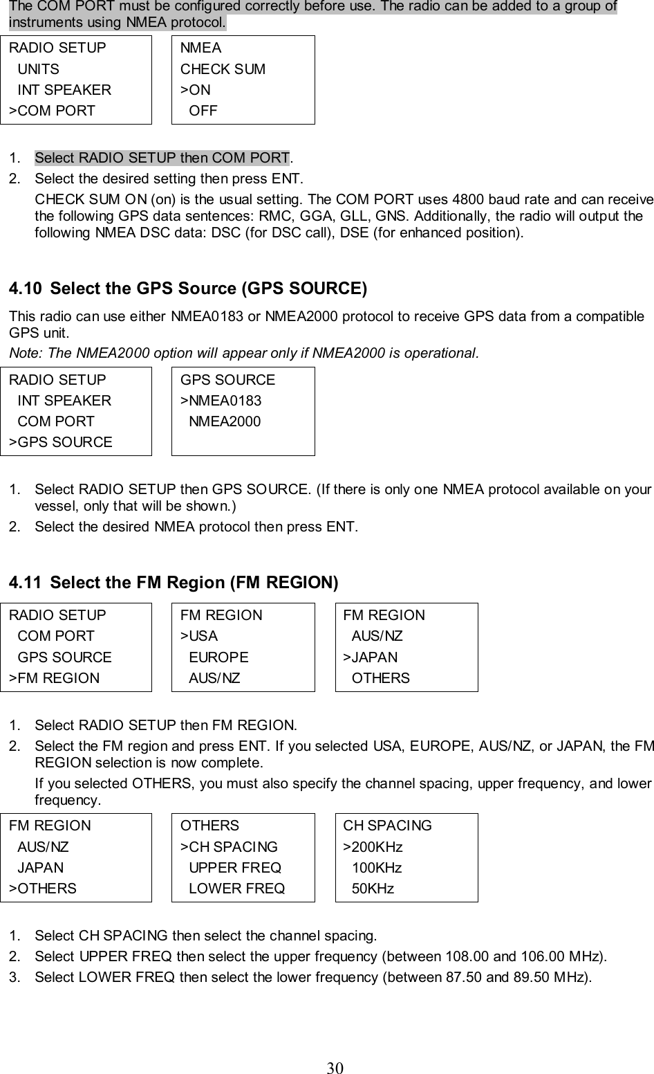 30 The COM PORT must be configured correctly before use. The radio can be added to a group of instruments using NMEA protocol. RADIO SETUP   UNITS   INT SPEAKER &gt;COM PORT  NME A  CHECK SUM &gt;ON   OFF       1.  Select RADIO SETUP then COM PORT. 2.  Select the desired setting then press ENT. CHECK SUM ON (on) is the usual setting. The COM PORT uses 4800 baud rate and can receive the following GPS data sentences: RMC, GGA, GLL, GNS. Additionally, the radio will output the following NMEA DSC data: DSC (for DSC call), DSE (for enhanced position).  4.10 Select the GPS Source (GPS SOURCE) This radio can use either NMEA0183 or NMEA2000 protocol to receive GPS data from a compatible GPS unit.  Note: The NMEA2000 option will appear only if NMEA2000 is operational. RADIO SETUP   INT SPEAKER   COM PORT &gt;GPS SOURCE  GPS SOURCE &gt;NMEA0183   NMEA2000         1.  Select RADIO SETUP then GPS SOURCE. (If there is only one NMEA protocol available on your vessel, only that will be shown.) 2.  Select the desired NMEA protocol then press ENT.  4.11 Select the FM Region (FM REGION)  RADIO SETUP    COM PORT   GPS SOURCE &gt;FM REGION  FM REGION &gt;USA   EUROPE   AUS/NZ  FM REGION   AUS/NZ &gt;JAPAN   OTHERS    1.  Select RADIO SETUP then FM REGION.  2.  Select the FM region and press ENT. If you selected USA, EUROPE, AUS/NZ, or JAPAN, the FM REGION selection is now complete. If you selected OTHERS, you must also specify the channel spacing, upper frequency, and lower frequency. FM REGION   AUS/NZ   JAPAN &gt;OTHERS  OTHERS &gt;C H SPACI NG   UPPER FREQ   LOWER FREQ  CH SPACING &gt;200KHz   100KHz   50KHz    1.  Select CH SPACING then select the channel spacing. 2.  Select UPPER FREQ then select the upper frequency (between 108.00 and 106.00 MHz).  3.  Select LOWER FREQ then select the lower frequency (between 87.50 and 89.50 MHz).   