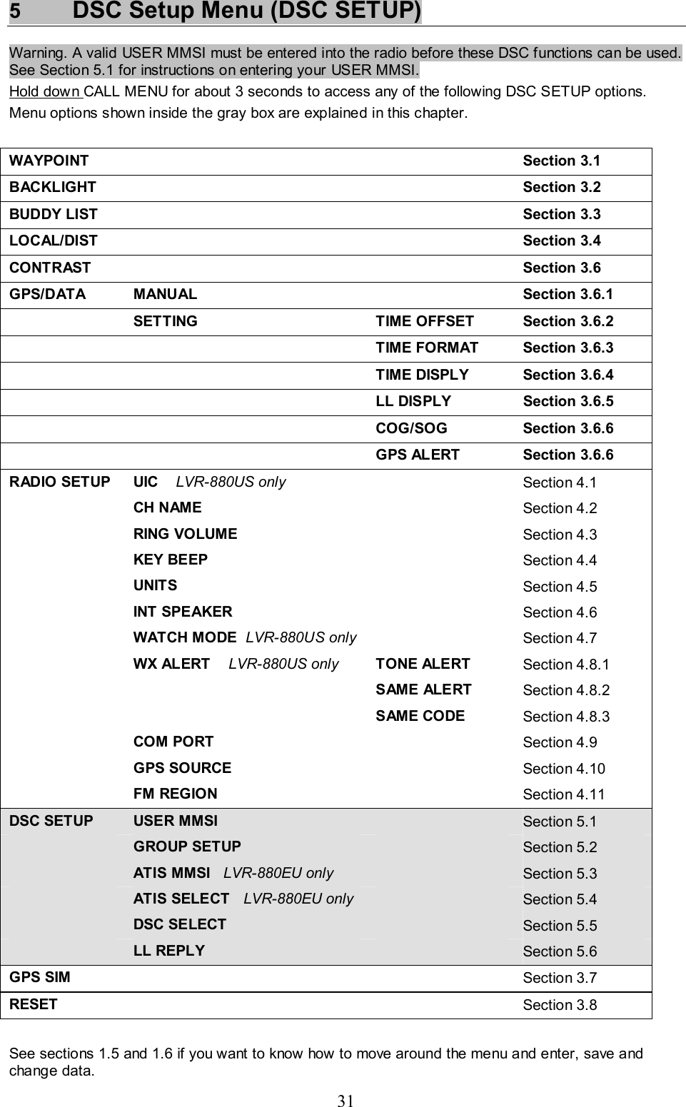 31 5  DSC Setup Menu (DSC SETUP) Warning. A valid USER MMSI must be entered into the radio before these DSC functions can be used. See Section 5.1 for instructions on entering your USER MMSI.  Hold down CALL MENU for about 3 seconds to access any of the following DSC SETUP options.  Menu options shown inside the gray box are explained in this chapter.  WAYPOINT   Section 3.1 BACKLIGHT    Section 3.2 BUDDY LIST   Section 3.3 LOCAL/DIST    Section 3.4 CONTRAST   Section 3.6 GPS/DATA MANUAL  Section 3.6.1  SETTING TIME OFFSET Section 3.6.2   TIME FORMAT Section 3.6.3   TIME DISPLY Section 3.6.4    LL DISPLY  Section 3.6.5   COG/SOG Section 3.6.6    GPS ALERT  Section 3.6.6 RADIO SETUP  UIC    LVR-880US only   Section 4.1  CH NAME    Section 4.2  RING VOLUME    Section 4.3  KEY BEEP    Section 4.4  UNITS    Section 4.5  INT SPEAKER   Section 4.6   WATCH MODE  LVR-880US only   Section 4.7   WX ALERT    LVR-880US only TONE ALERT  Section 4.8.1    SAME ALERT Section 4.8.2    SAME CODE Section 4.8.3  COM PORT    Section 4.9  GPS SOURCE    Section 4.10  FM REGION    Section 4.11 DSC SETUP  USER MMSI   Section 5.1  GROUP SETUP   Section 5.2  ATIS MMSI   LVR-880EU only    Section 5.3  ATIS SELECT   LVR-880EU only    Section 5.4  DSC SELECT  Section 5.5  LL REPLY   Section 5.6 GPS SIM    Section 3.7 RESET    Section 3.8  See sections 1.5 and 1.6 if you want to know how to move around the menu and enter, save and change data.  