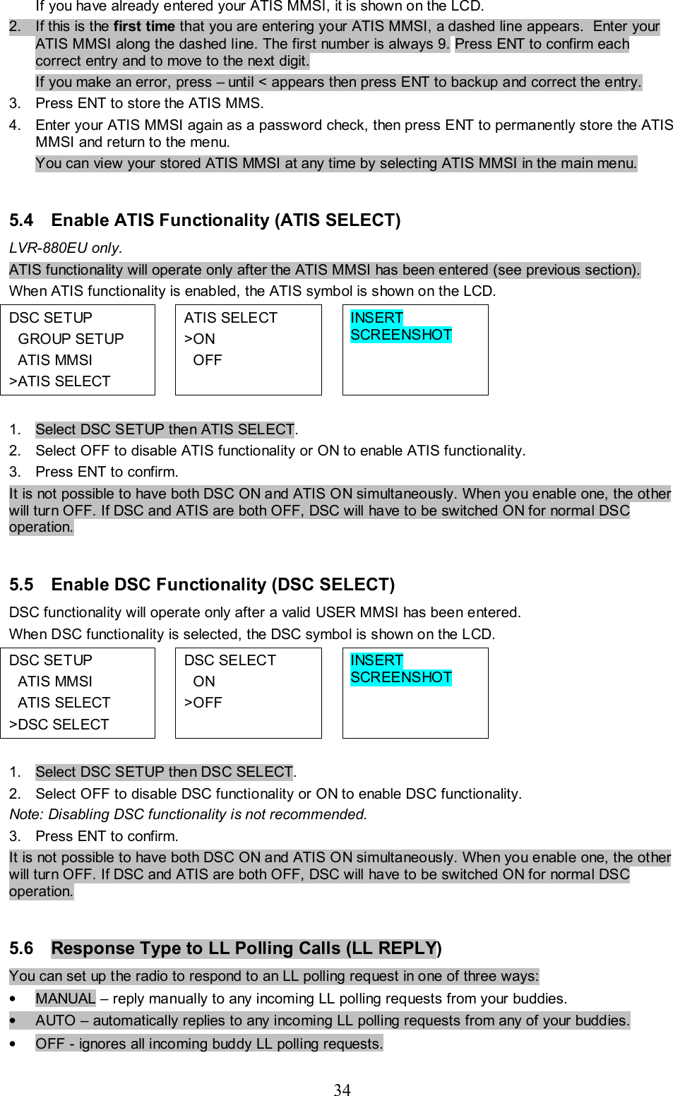 34 If you have already entered your ATIS MMSI, it is shown on the LCD.  2.  If this is the first time that you are entering your ATIS MMSI, a dashed line appears.  Enter your ATIS MMSI along the dashed line. The first number is always 9. Press ENT to confirm each correct entry and to move to the next digit.  If you make an error, press – until &lt; appears then press ENT to backup and correct the entry. 3.  Press ENT to store the ATIS MMS.  4.  Enter your ATIS MMSI again as a password check, then press ENT to permanently store the ATIS MMSI and return to the menu. You can view your stored ATIS MMSI at any time by selecting ATIS MMSI in the main menu.   5.4  Enable ATIS Functionality (ATIS SELECT) LVR-880EU only.  ATIS functionality will operate only after the ATIS MMSI has been entered (see previous section).  When ATIS functionality is enabled, the ATIS symbol is shown on the LCD. DSC SETUP    GROUP SETUP   ATIS MMSI &gt;ATIS SELECT  ATIS SELECT &gt;ON   OFF  INSERT SCREENSHOT    1.  Select DSC SETUP then ATIS SELECT.  2.  Select OFF to disable ATIS functionality or ON to enable ATIS functionality.  3.  Press ENT to confirm. It is not possible to have both DSC ON and ATIS ON simultaneously. When you enable one, the other will turn OFF. If DSC and ATIS are both OFF, DSC will have to be switched ON for normal DSC operation.   5.5  Enable DSC Functionality (DSC SELECT) DSC functionality will operate only after a valid USER MMSI has been entered.  When DSC functionality is selected, the DSC symbol is shown on the LCD. DSC SETUP    ATIS MMSI   ATIS SELECT &gt;DSC SELECT  DSC SELECT   ON &gt;OFF  INSERT SCREENSHOT    1.  Select DSC SETUP then DSC SELECT.  2.  Select OFF to disable DSC functionality or ON to enable DSC functionality.  Note: Disabling DSC functionality is not recommended. 3.  Press ENT to confirm. It is not possible to have both DSC ON and ATIS ON simultaneously. When you enable one, the other will turn OFF. If DSC and ATIS are both OFF, DSC will have to be switched ON for normal DSC operation.   5.6  Response Type to LL Polling Calls (LL REPLY) You can set up the radio to respond to an LL polling request in one of three ways:  •  MANUAL – reply manually to any incoming LL polling requests from your buddies.  •  AUTO – automatically replies to any incoming LL polling requests from any of your buddies.  •  OFF - ignores all incoming buddy LL polling requests.  