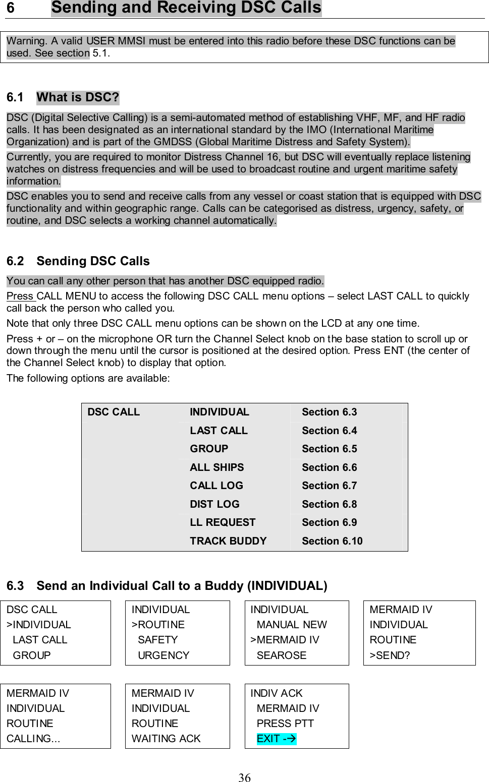 36 6  Sending and Receiving DSC Calls  Warning. A valid USER MMSI must be entered into this radio before these DSC functions can be used. See section 5.1.  6.1  What is DSC?  DSC (Digital Selective Calling) is a semi-automated method of establishing VHF, MF, and HF radio calls. It has been designated as an international standard by the IMO (International Maritime Organization) and is part of the GMDSS (Global Maritime Distress and Safety System).  Currently, you are required to monitor Distress Channel 16, but DSC will eventually replace listening watches on distress frequencies and will be used to broadcast routine and urgent maritime safety information.  DSC enables you to send and receive calls from any vessel or coast station that is equipped with DSC functionality and within geographic range. Calls can be categorised as distress, urgency, safety, or routine, and DSC selects a working channel automatically.   6.2  Sending DSC Calls You can call any other person that has another DSC equipped radio. Press CALL MENU to access the following DSC CALL menu options – select LAST CALL to quickly call back the person who called you. Note that only three DSC CALL menu options can be shown on the LCD at any one time.  Press + or – on the microphone OR turn the Channel Select knob on the base station to scroll up or down through the menu until the cursor is positioned at the desired option. Press ENT (the center of the Channel Select knob) to display that option. The following options are available:  DSC CALL INDIVIDUAL  Section 6.3  LAST CALL  Section 6.4  GROUP  Section 6.5  ALL SHIPS  Section 6.6  CALL LOG  Section 6.7  DIST LOG  Section 6.8  LL REQUEST  Section 6.9  TRACK BUDDY  Section 6.10  6.3  Send an Individual Call to a Buddy (INDIVIDUAL) DSC CALL  &gt;INDIVIDUAL    LAST CALL    GROUP  INDIVIDUAL  &gt;ROUTINE    SAFETY    URGENCY  INDIVIDUAL   MANUAL NEW &gt;MERMAID IV   SEAROSE   MERMAID IV  INDIVIDUAL  ROUTINE  &gt;SEND?            MERMAID IV  INDIVIDUAL  ROUTINE  CALLING...   MERMAID IV  INDIVIDUAL  ROUTINE  WAITING ACK  INDIV ACK   MERMAID IV   PRESS PTT   EXIT -Æ   