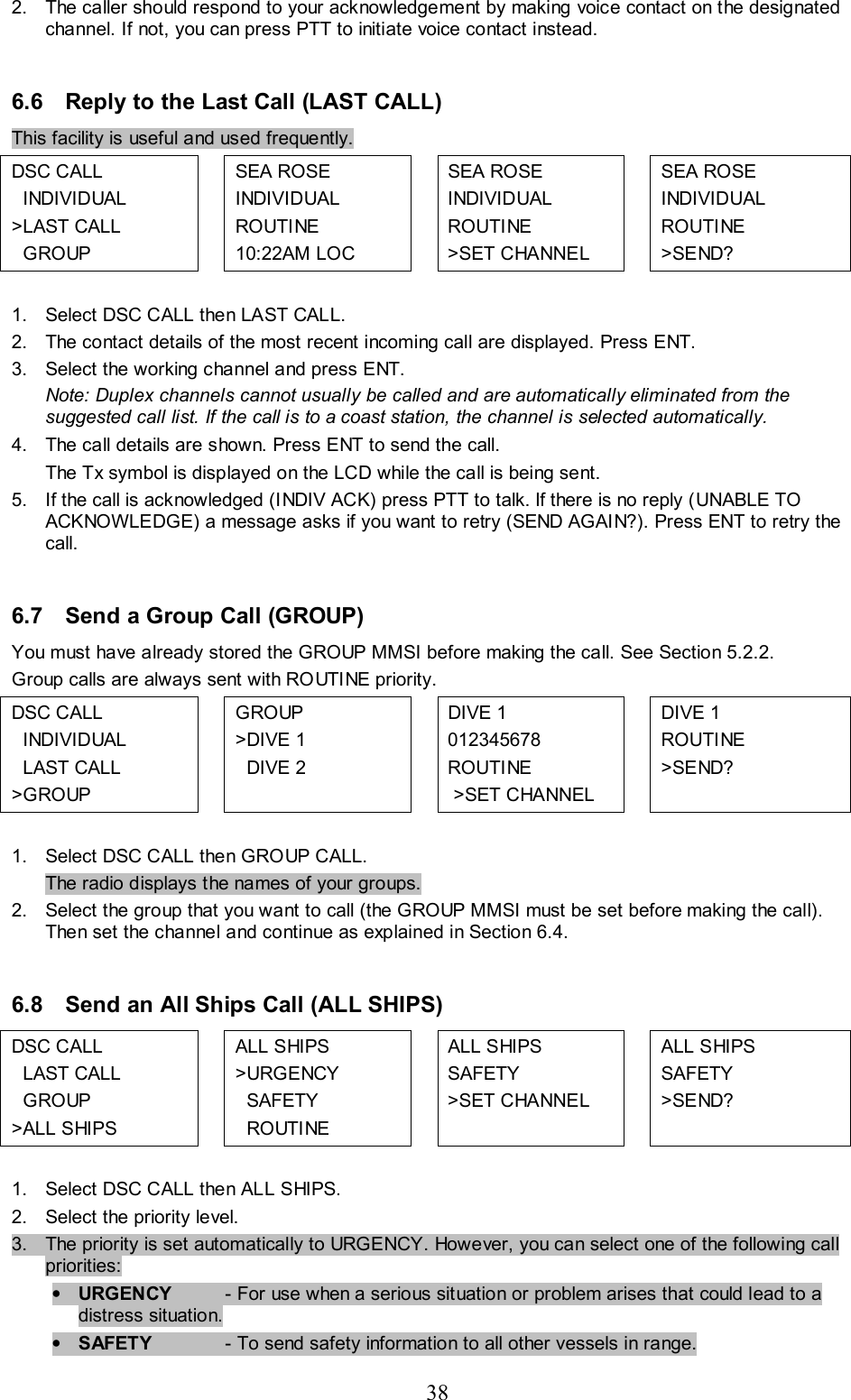 38 2.  The caller should respond to your acknowledgement by making voice contact on the designated channel. If not, you can press PTT to initiate voice contact instead.   6.6  Reply to the Last Call (LAST CALL) This facility is useful and used frequently. DSC CALL    INDIVIDUAL  &gt;LAST CALL    GROUP   SEA ROSE  INDIVIDUAL  ROUTINE  10:22AM LOC    SEA ROSE   INDIVIDUAL  ROUTINE  &gt;SET CHANNEL    SEA ROSE  INDIVIDUAL  ROUTINE  &gt;SEND?   1.  Select DSC CALL then LAST CALL.  2.  The contact details of the most recent incoming call are displayed. Press ENT. 3.  Select the working channel and press ENT.  Note: Duplex channels cannot usually be called and are automatically eliminated from the suggested call list. If the call is to a coast station, the channel is selected automatically.  4.  The call details are shown. Press ENT to send the call.  The Tx symbol is displayed on the LCD while the call is being sent.  5.  If the call is acknowledged (INDIV ACK) press PTT to talk. If there is no reply (UNABLE TO ACKNOWLEDGE) a message asks if you want to retry (SEND AGAIN?). Press ENT to retry the call.   6.7  Send a Group Call (GROUP)  You must have already stored the GROUP MMSI before making the call. See Section 5.2.2. Group calls are always sent with ROUTINE priority. DSC CALL    INDIVIDUAL    LAST CALL  &gt;GROUP  GROUP  &gt;DIVE 1   DIVE 2  DIVE 1 012345678 ROUTINE  &gt;SET CHANNEL  DIVE 1 ROUTINE &gt;SEND?    1.  Select DSC CALL then GROUP CALL.  The radio displays the names of your groups.  2.  Select the group that you want to call (the GROUP MMSI must be set before making the call). Then set the channel and continue as explained in Section 6.4.  6.8  Send an All Ships Call (ALL SHIPS) DSC CALL     LAST CALL    GROUP &gt;ALL SHIPS  ALL SHIPS &gt;URGENCY   SAFETY   ROUTINE  ALL SHIPS SAFETY &gt;SET CHANNEL     ALL SHIPS SAFETY &gt;SEND?    1.  Select DSC CALL then ALL SHIPS.  2.  Select the priority level. 3.  The priority is set automatically to URGENCY. However, you can select one of the following call  priorities: • URGENCY   - For use when a serious situation or problem arises that could lead to a distress situation.  • SAFETY   - To send safety information to all other vessels in range. 