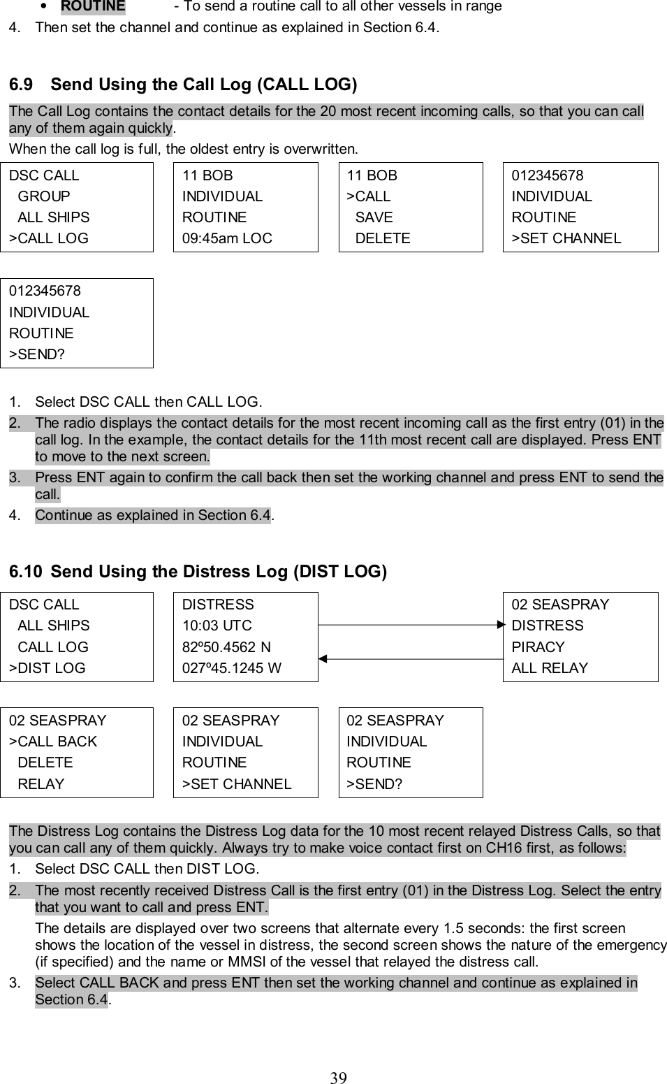 39 • ROUTINE   - To send a routine call to all other vessels in range 4.  Then set the channel and continue as explained in Section 6.4.   6.9  Send Using the Call Log (CALL LOG) The Call Log contains the contact details for the 20 most recent incoming calls, so that you can call any of them again quickly.  When the call log is full, the oldest entry is overwritten. DSC CALL    GROUP   ALL SHIPS  &gt;CALL LOG    11 BOB   INDIVIDUAL  ROUTINE  09:45am LOC   11 BOB &gt;CALL     SAVE   DELETE  012345678  INDIVIDUAL  ROUTINE  &gt;SET CHANNEL           012345678  INDIVIDUAL  ROUTINE  &gt;SEND?           1.  Select DSC CALL then CALL LOG. 2.  The radio displays the contact details for the most recent incoming call as the first entry (01) in the call log. In the example, the contact details for the 11th most recent call are displayed. Press ENT to move to the next screen.  3.  Press ENT again to confirm the call back then set the working channel and press ENT to send the call.  4.  Continue as explained in Section 6.4.   6.10  Send Using the Distress Log (DIST LOG) DSC CALL    ALL SHIPS    CALL LOG &gt;DIST LOG  DISTRESS 10:03 UTC   82º50.4562 N  027º45.1245 W         02 SEASPRAY  DISTRESS  PIRACY  ALL RELAY           02 SEASPRAY  &gt;CALL BACK    DELETE    RELAY   02 SEASPRAY  INDIVIDUAL  ROUTINE  &gt;SET CHANNEL   02 SEASPRAY INDIVIDUAL  ROUTINE  &gt;SEND?     The Distress Log contains the Distress Log data for the 10 most recent relayed Distress Calls, so that you can call any of them quickly. Always try to make voice contact first on CH16 first, as follows: 1.  Select DSC CALL then DIST LOG.  2.  The most recently received Distress Call is the first entry (01) in the Distress Log. Select the entry that you want to call and press ENT.  The details are displayed over two screens that alternate every 1.5 seconds: the first screen shows the location of the vessel in distress, the second screen shows the nature of the emergency (if specified) and the name or MMSI of the vessel that relayed the distress call.  3.  Select CALL BACK and press ENT then set the working channel and continue as explained in Section 6.4.   