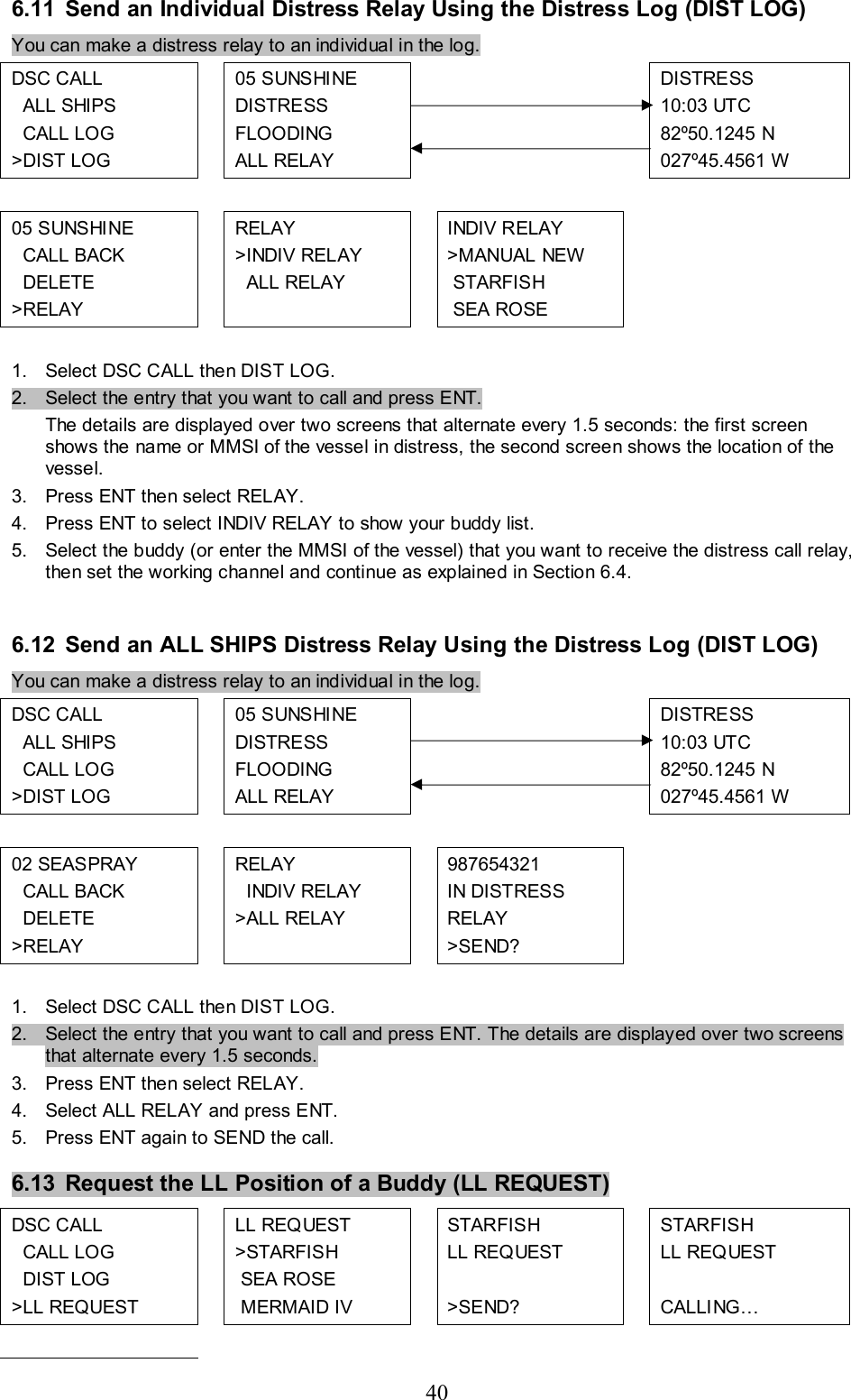 40 6.11  Send an Individual Distress Relay Using the Distress Log (DIST LOG) You can make a distress relay to an individual in the log. DSC CALL    ALL SHIPS    CALL LOG &gt;DIST LOG  05 S UNSHI NE DISTRESS  FLOODING  ALL RELAY       DISTRESS 10:03 UTC 82º50.1245 N 027º45.4561 W           05 SUNSHI NE    CALL BACK    DELETE  &gt;RELAY  RELAY &gt;INDIV RELAY   ALL RELAY   INDIV RELAY &gt;MANUAL NEW  STARFISH  SEA ROSE         1.  Select DSC CALL then DIST LOG.  2.  Select the entry that you want to call and press ENT.  The details are displayed over two screens that alternate every 1.5 seconds: the first screen shows the name or MMSI of the vessel in distress, the second screen shows the location of the vessel.  3.  Press ENT then select RELAY. 4.  Press ENT to select INDIV RELAY to show your buddy list. 5.  Select the buddy (or enter the MMSI of the vessel) that you want to receive the distress call relay, then set the working channel and continue as explained in Section 6.4.   6.12 Send an ALL SHIPS Distress Relay Using the Distress Log (DIST LOG) You can make a distress relay to an individual in the log. DSC CALL    ALL SHIPS    CALL LOG &gt;DIST LOG  05 S UNSHI NE DISTRESS  FLOODING  ALL RELAY       DISTRESS 10:03 UTC 82º50.1245 N 027º45.4561 W           02 SEASPRAY    CALL BACK    DELETE  &gt;RELAY  RELAY   INDIV RELAY &gt;ALL RELAY   987654321 IN DISTRESS RELAY &gt;SEND?         1.  Select DSC CALL then DIST LOG.  2.  Select the entry that you want to call and press ENT. The details are displayed over two screens that alternate every 1.5 seconds.   3.  Press ENT then select RELAY. 4.  Select ALL RELAY and press ENT.   5.  Press ENT again to SEND the call.  6.13  Request the LL Position of a Buddy (LL REQUEST) DSC CALL    CALL LOG   DIST LOG &gt;LL REQUEST  LL REQUEST &gt;STARFISH  SEA ROSE  MERMAID IV  STARFISH LL REQUEST  &gt;SEND?  STARFISH LL REQUEST  CALLING…           