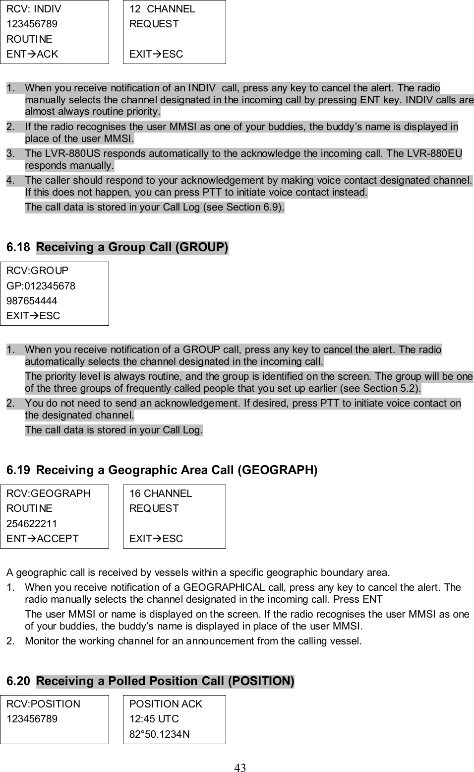 43 RCV: INDIV  123456789 ROUTINE ENTÆACK   12  CHANNEL REQUEST  EXITÆESC           1.  When you receive notification of an INDIV  call, press any key to cancel the alert. The radio manually selects the channel designated in the incoming call by pressing ENT key. INDIV calls are almost always routine priority.  2.  If the radio recognises the user MMSI as one of your buddies, the buddy’s name is displayed in place of the user MMSI.  3.  The LVR-880US responds automatically to the acknowledge the incoming call. The LVR-880EU responds manually.   4.  The caller should respond to your acknowledgement by making voice contact designated channel. If this does not happen, you can press PTT to initiate voice contact instead. The call data is stored in your Call Log (see Section 6.9).   6.18  Receiving a Group Call (GROUP) RCV:GROUP GP:012345678 987654444 EXITÆESC               1.  When you receive notification of a GROUP call, press any key to cancel the alert. The radio automatically selects the channel designated in the incoming call.  The priority level is always routine, and the group is identified on the screen. The group will be one of the three groups of frequently called people that you set up earlier (see Section 5.2). 2.  You do not need to send an acknowledgement. If desired, press PTT to initiate voice contact on the designated channel.  The call data is stored in your Call Log.   6.19 Receiving a Geographic Area Call (GEOGRAPH) RCV:GEOGRAPH ROUTINE 254622211 ENTÆACCEPT  16 CHANNEL REQUEST  EXITÆESC           A geographic call is received by vessels within a specific geographic boundary area. 1.  When you receive notification of a GEOGRAPHICAL call, press any key to cancel the alert. The radio manually selects the channel designated in the incoming call. Press ENT  The user MMSI or name is displayed on the screen. If the radio recognises the user MMSI as one of your buddies, the buddy’s name is displayed in place of the user MMSI. 2.  Monitor the working channel for an announcement from the calling vessel.   6.20  Receiving a Polled Position Call (POSITION) RCV:POSITION   123456789   POSITION ACK 12:45 UTC 82°50.1234N          